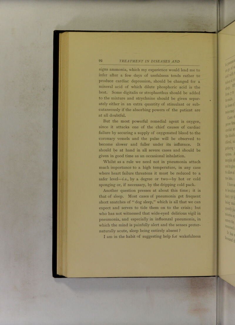 signs ammonia, which my experience would lead me to infer after a few days of usefulness tends rather to produce cardiac depression, should be changed for a mineral acid of which dilute phosphoric acid is the best. Some digitalis or strophanthus should be added to the mixture and strychnine should be given separ- ately either in an extra quantity of stimulant or sub- cutaneously if the absorbing powers of the patient are at all doubtful. But the most powerful remedial agent is o.xygen, since it attacks one of the chief causes of cardiac failure by securing a supply of o.xygenated blood to the coronary vessels and the pulse will be observed to become slower and fuller under its influence. It should be at hand in all severe cases and should be given in good time as an occasional inhalation. Whilst as a rule we need not in pneumonia attach much importance to a high temperature, in any case where heart failure threatens it must be reduced to a safer level—f.e., by a degree or two—by hot or cold sponging or, if necessary, by the dripping cold pack. Another question presses at about this time; it is that of sleep. Most cases of pneumonia get frequent short snatches of “ dog sleep,” which is all that we can expect and serves to tide them on to the crisis; but who has not witnessed that wide-eyed delirious vigil in pneumonia, and especially in influenzal pneumonia, in which the mind is painfully alert and the senses preter- naturally acute, sleep being entirely absent ? I am in the habit of suggesting help fur wakefulness
