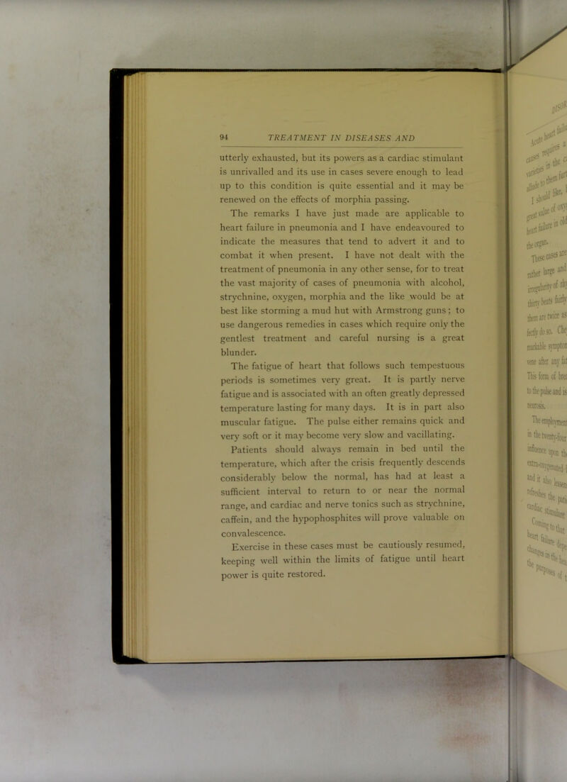 utterly exhausted, but its powers as a cardiac stimulant is unrivalled and its use in cases severe enough to lead up to this condition is quite essential and it may be renewed on the effects of morphia passing. The remarks I have just made are applicable to heart failure in pneumonia and I have endeavoured to indicate the measures that tend to advert it and to combat it when present. I have not dealt with the treatment of pneumonia in any other sense, for to treat the vast majority of cases of pneumonia with alcohol, strychnine, oxygen, morphia and the like would be at best like storming a mud hut with Armstrong guns; to use dangerous remedies in cases which require only the gentlest treatment and careful nursing is a great blunder. The fatigue of heart that follows such tempestuous periods is sometimes very great. It is partly nerve fatigue and is associated with an often greatly depressed temperature lasting for many days. It is in part also muscular fatigue. The pulse either remains quick and very soft or it may become very slow and vacillating. Patients should always remain in bed until the temperature, which after the crisis frequently descends considerably below the normal, has had at least a sufficient interval to return to or near the normal range, and cardiac and nerve tonics such as strychnine, caffein, and the hypophosphites will prove valuable on convalescence. Exercise in these cases must be cautiously resumed, keeping well within the limits of fatigue until heart power is quite restored.