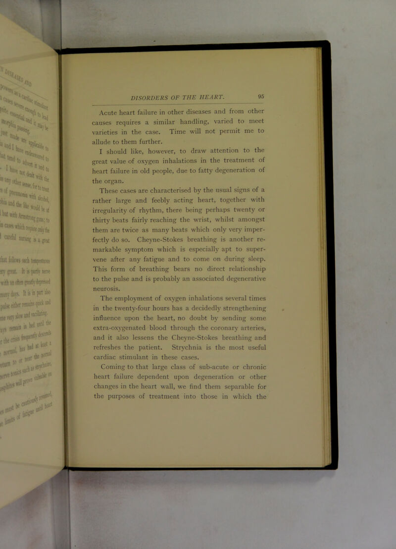 Acute heart failure in other diseases and from other causes requires a similar handling, varied to meet varieties in the case. Time will not permit me to allude to them further. I should like, however, to draw attention to the great value of oxygen inhalations in the treatment of heart failure in old people, due to fatty degeneration of the organ. These cases are characterised by the usual signs of a rather large and feebly acting heart, together with irregularity of rhythm, there being perhaps twenty or thirty beats fairly reaching the wrist, whilst amongst them are twice as many beats which only very' imper- fectly do so. Cheyne-Stokes breathing is another re- markable symptom which is especially apt to super- vene after any fatigue and to come on during sleep. This form of breathing bears no direct relationship to the pulse and is probably an associated degenerative neurosis. The employment of oxygen inhalations several times in the twenty-four hours has a decidedly strengthening influence upon the heart, no doubt by sending some extra-oxy’genated blood through the coronary arteries, and it also lessens the Cheyne-Stokes breathing and refreshes the patient. Strychnia is the most useful cardiac stimulant in these cases. Coming to that large class of sub-acute or chronic heart failure dependent upon degeneration or other changes in the heart wall, we find them separable for the purposes of treatment into those in which the