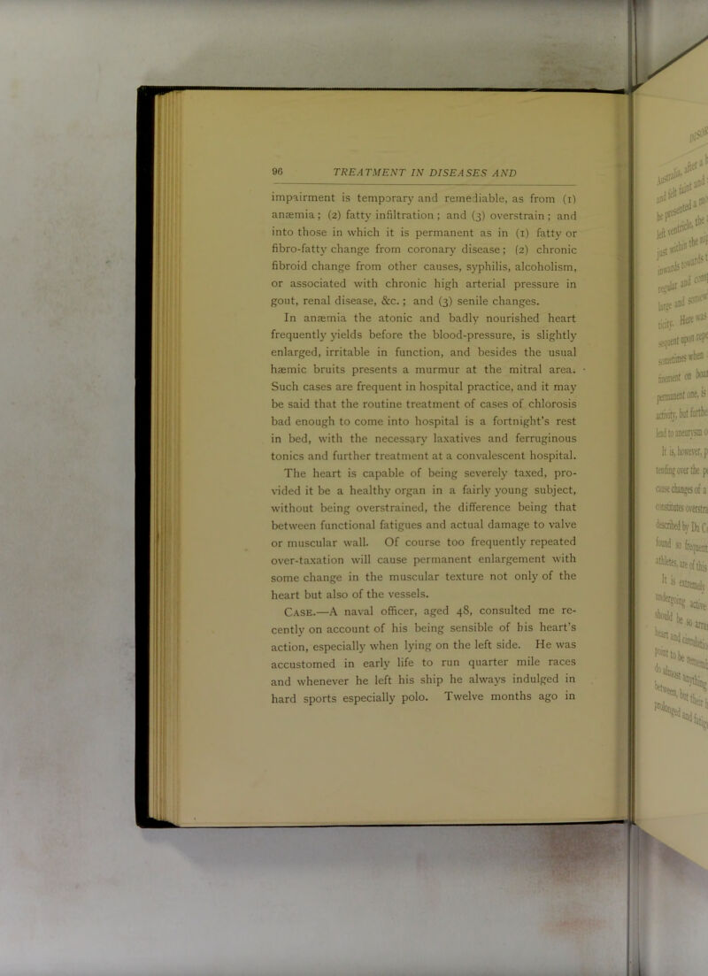 impairment is temporary and remediable, as from (i) anaemia ; (2) fatty infiltration ; and (3) overstrain ; and into those in which it is permanent as in (i) fatty or fibro-fatty change from coronar}'^ disease; (2) chronic fibroid change from other causes, S5’philis, alcoholism, or associated with chronic high arterial pressure in gout, renal disease, &c.; and (3) senile changes. In anaemia the atonic and badly nourished heart frequently yields before the blood-pressure, is slightly enlarged, irritable in function, and besides the usual haemic bruits presents a murmur at the mitral area. Such cases are frequent in hospital practice, and it may be said that the routine treatment of cases of chlorosis bad enough to come into hospital is a fortnight’s rest in bed, with the necessary laxatives and ferruginous tonics and further treatment at a convalescent hospital. The heart is capable of being severely taxed, pro- vided it be a healthy organ in a fairly young subject, without being overstrained, the difference being that between functional fatigues and actual damage to valve or muscular wall. Of course too frequently repeated over-ta.xation will cause permanent enlargement with some change in the muscular texture not only of the heart but also of the vessels. Case.—A naval officer, aged 48, consulted me re- cently on account of his being sensible of bis heart’s action, especially when lying on the left side. He was accustomed in early life to run quarter mile races and whenever he left his ship he always indulged in hard sports especially polo. Twelve months ago in I
