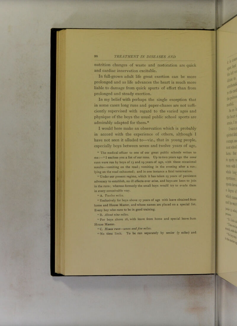 nutrition changes of waste and restoration are quick and cardiac innervation excitable. In full-grown adult life great exertion can be more prolonged and as life advances the heart is much more liable to damage from quick spurts of effort than from prolonged and steady exertion. In my belief with perhaps the single exception that in some cases long runs and paper-chases are not suffi- ciently supervised with regard to the varied ages and physique of the boys the usual public school sports are admirably adapted for them.* I would here make an observation which is probabl}' in accord with the experience of others, although I have not seen it alluded to—viz., that in young people, especially boys between seven and twelve years of age, • The medical officer to one of our great public schools writes to me:—“ I enclose you a list of our runs. Up to two years ago the same runs were run by boys of 13 and 19 years of age, with these occasional results—vomiting on the road ; vomiting in the evening after a run ; lying on the road exhausted; and in one instance a fatal termination. “ Under our present regime, which it has taken 25 years of persistent advocacy to establish, no ill effects ever arise, and boys are keen to join in the runs; whereas formerly the small boys would try to evade them in every conceivable way. “A. Twelve miles. “ Exclusively for boys above 17 years of age with leave obtained from home and House Master, and whose names are placed on a special list. Every boy who runs to be in good training. “B. About nine miles. “ For boj-s above 16, with leave from home and special leave from House Master. “ C. House runs—seven and Jive miles. “ No time limit. To be run separately by senior (7 miles) and