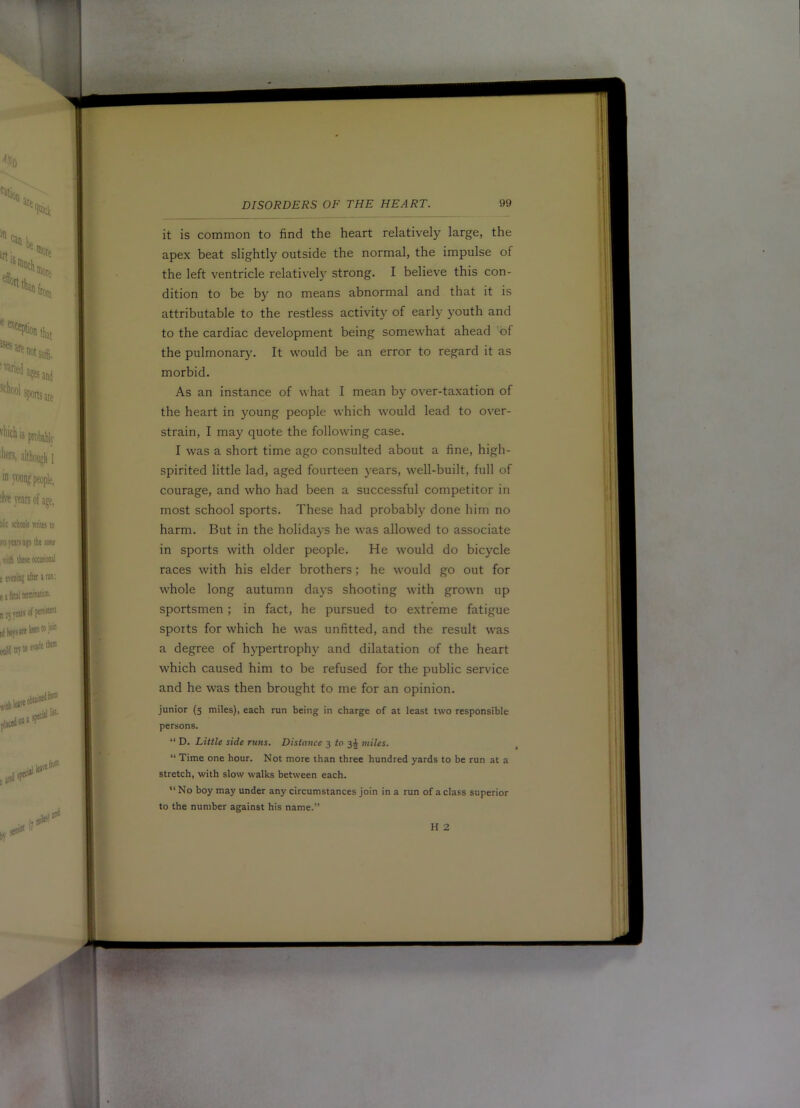 it is common to find the heart relatively large, the apex beat slightly outside the normal, the impulse of the left ventricle relativel}’ strong. I believe this con- dition to be by no means abnormal and that it is attributable to the restless activity of early youth and to the cardiac development being somewhat ahead 'of the pulmonary. It would be an error to regard it as morbid. As an instance of what I mean by over-taxation of the heart in young people which would lead to over- strain, I may quote the following case. I was a short time ago consulted about a fine, high- spirited little lad, aged fourteen years, well-built, full of courage, and who had been a successful competitor in most school sports. These had probably done him no harm. But in the holida}-s he was allowed to associate in sports with older people. He would do bicycle races with his elder brothers; he would go out for whole long autumn days shooting with grown up sportsmen; in fact, he pursued to e.xtreme fatigue sports for which he was unfitted, and the result was a degree of hypertrophy and dilatation of the heart which caused him to be refused for the public ser\dce and he was then brought to me for an opinion. junior (5 miles), each run being in charge of at least two responsible persons. “ D. Little side runs. Distance 3 to 3^ miles. “ Time one hour. Not more than three hundred yards to be run at a stretch, with slow walks between each. “No boy may under any circumstances join in a run of a class superior to the number against his name.” H 2