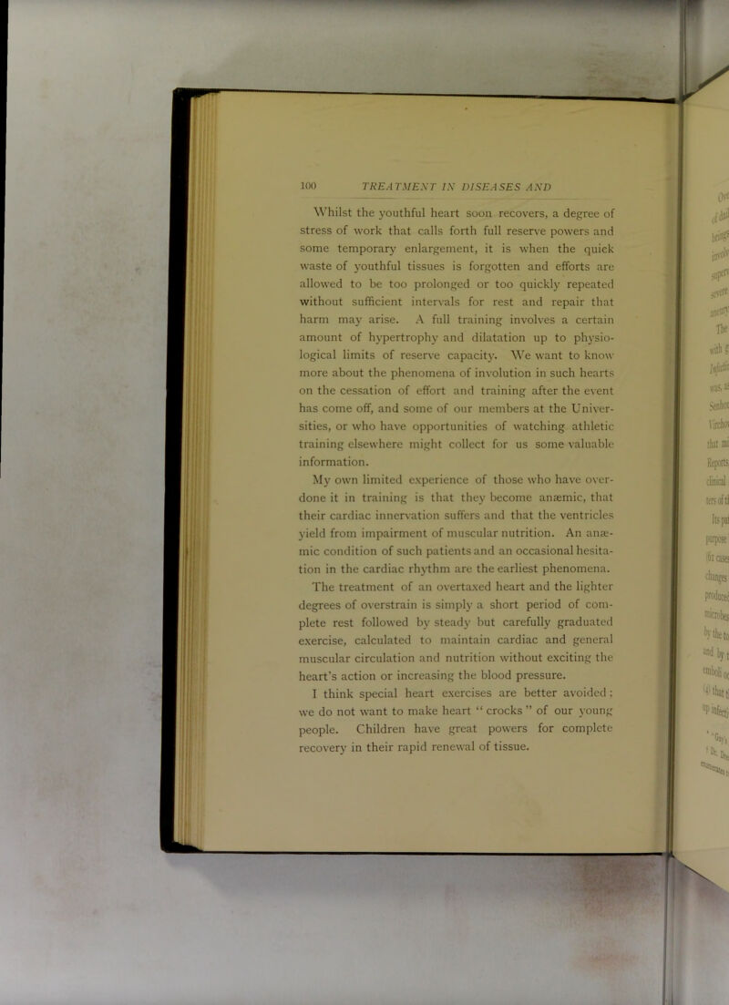 Whilst the youthful heart soon recovers, a degree of stress of work that calls forth full reserv'e powers and some temporary enlargement, it is when the quick waste of youthful tissues is forgotten and elforts are allowed to be too prolonged or too quickly repeated without sufficient intervals for rest and repair that harm may arise. A full training involves a certain amount of hypertrophy and dilatation up to physio- logical limits of reserve capacity. want to know more about the phenomena of involution in such hearts on the cessation of effort and training after the event has come off, and some of our members at the Univer- sities, or who have opportunities of watching athletic training elsewhere might collect for us some valuable information. My own limited experience of those who have over- done it in training is that they become anaemic, that their cardiac innervation suffers and that the ventricles yield from impairment of muscular nutrition. An anae- mic condition of such patients and an occasional hesita- tion in the cardiac rhythm are the earliest phenomena. The treatment of an overtaxed heart and the lighter degrees of overstrain is simply a short period of com- plete rest followed by steady but carefully graduated exercise, calculated to maintain cardiac and general muscular circulation and nutrition without exciting the heart’s action or increasing the blood pressure. I think special heart exercises are better avoided: we do not want to make heart “ crocks ” of our young people. Children have great powers for complete recovery in their rapid renewal of tissue.
