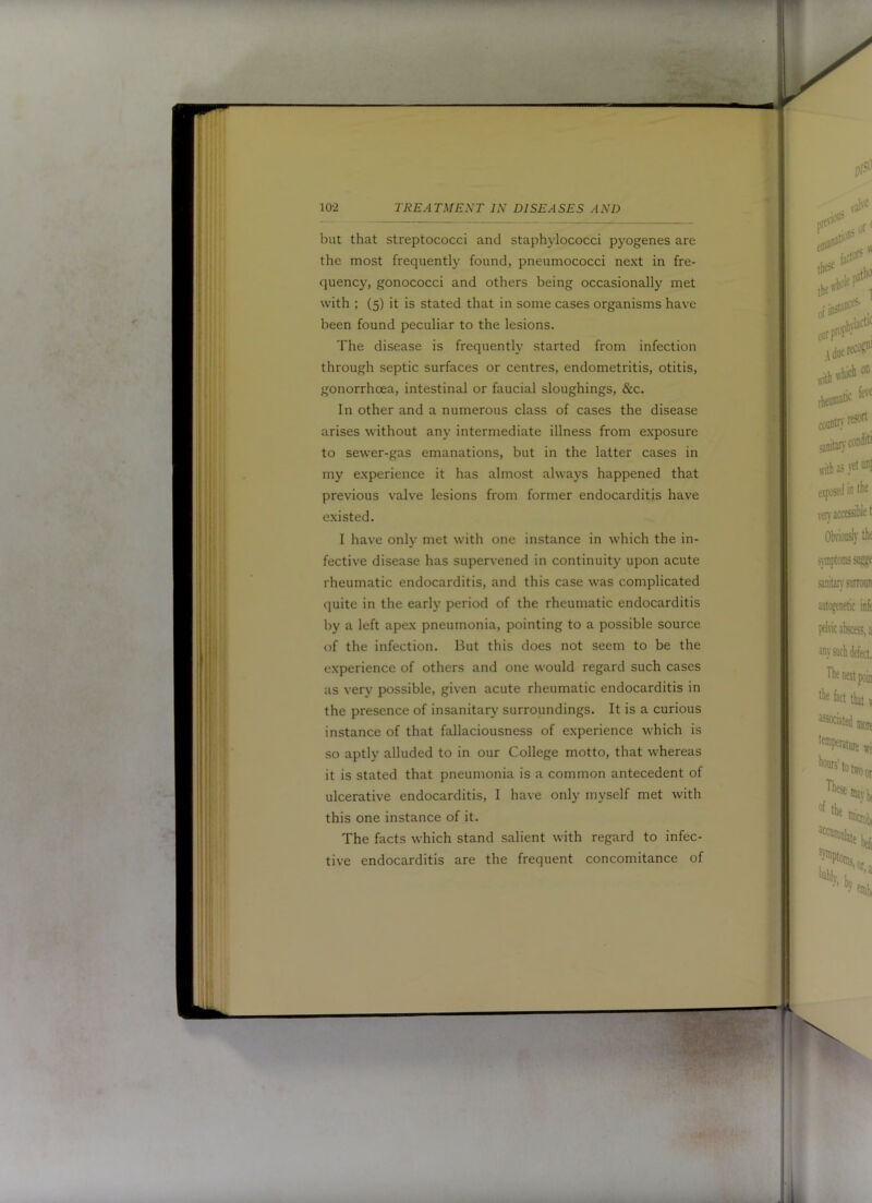 but that streptococci and staphylococci pyogenes are the most frequently found, pneumococci next in fre- quency, gonococci and others being occasionally met with ; (5) it is stated that in some cases organisms have been found peculiar to the lesions. The disease is frequently started from infection through septic surfaces or centres, endometritis, otitis, gonorrhoea, intestinal or faucial sloughings, &c. In other and a numerous class of cases the disease arises without any interniediate illness from exposure to sewer-gas emanations, but in the latter cases in my experience it has almost always happened that previous valve lesions from former endocarditis have existed. I have only met with one instance in which the in- fective disease has supervened in continuity upon acute rheumatic endocarditis, and this case was complicated quite in the early period of the rheumatic endocarditis by a left apex pneumonia, pointing to a possible source of the infection. But this does not seem to be the experience of others and one would regard such cases as very possible, given acute rheumatic endocarditis in the presence of insanitary’ surroundings. It is a curious instance of that fallaciousness of experience which is so aptly alluded to in our College motto, that whereas it is stated that pneumonia is a common antecedent of ulcerative endocarditis, I have only myself met with this one instance of it. The facts which stand salient with regard to infec- tive endocarditis are the frequent concomitance of 1 t > - •