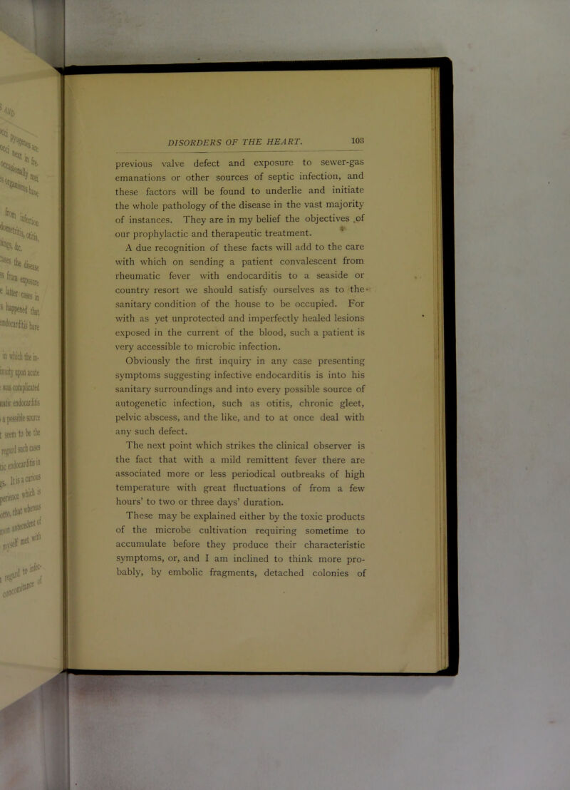 previous valve defect and exposure to sewer-gas emanations or other sources of septic infection, and these factors will be found to underlie and initiate the whole pathology of the disease in the vast majority of instances. They are in my belief the objectives .of our prophylactic and therapeutic treatment. A due recognition of these facts will add to the care with which on sending a patient convalescent from rheumatic fever with endocarditis to a seaside or country resort we should satisfy ourselves as to the*- sanitary condition of the house to be occupied. For with as yet unprotected and imperfectly healed lesions exposed in the current of the blood, such a patient is very accessible to microbic infection. Obviously the first inquiry in any case presenting symptoms suggesting infective endocarditis is into his sanitary surroundings and into every possible source of autogenetic infection, such as otitis, chronic gleet, pelvic abscess, and the like, and to at once deal with any such defect. The next point which strikes the clinical observer is the fact that with a mild remittent fever there are associated more or less periodical outbreaks of high temperature with great fluctuations of from a few hours’ to two or three days’ duration. These may be e.xplained either by the toxic products of the microbe cultivation requiring sometime to accumulate before they produce their characteristic symptoms, or, and I am inclined to think more pro- bably, by embolic fragments, detached colonies of (