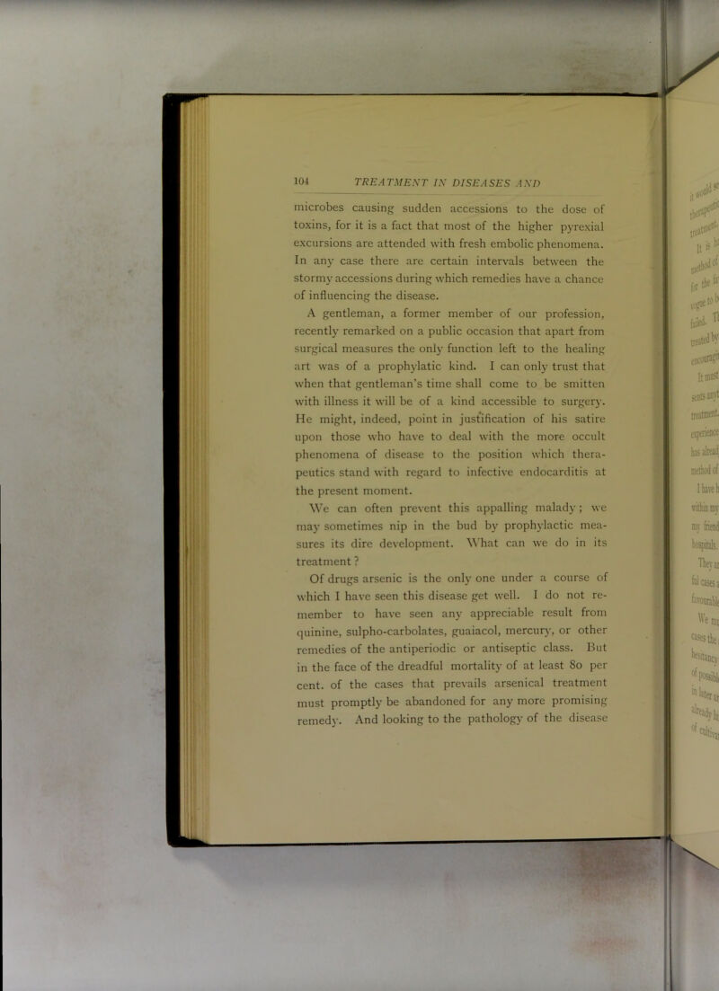 microbes causing sudden accessions to the dose of toxins, for it is a fact that most of the higher pyrexial excursions are attended with fresh embolic phenomena. In an}- case there are certain intervals between the stormy accessions during which remedies have a chance of influencing the disease. A gentleman, a former member of our profession, recently remarked on a public occasion that apart from surgical measures the only function left to the healing art was of a prophylatic kind. I can only trust that when that gentleman’s time shall come to be smitten with illness it will be of a kind accessible to surger}-. He might, indeed, point in justification of his satire upon those who have to deal with the more occult phenomena of disease to the position which thera- peutics stand with regard to infective endocarditis at the present moment. We can often prevent this appalling malady; we may sometimes nip in the bud by prophylactic mea- sures its dire development. What can we do in its treatment ? Of drugs arsenic is the only one under a course of which I have seen this disease get well. I do not re- member to have seen any appreciable result from quinine, sulpho-carbolates, guaiacol, mercury, or other remedies of the antiperiodic or antiseptic class. But in the face of the dreadful mortality of at least 8o per cent, of the cases that prevails arsenical treatment must promptly be abandoned for any more promising remedy. And looking to the pathology of the disease