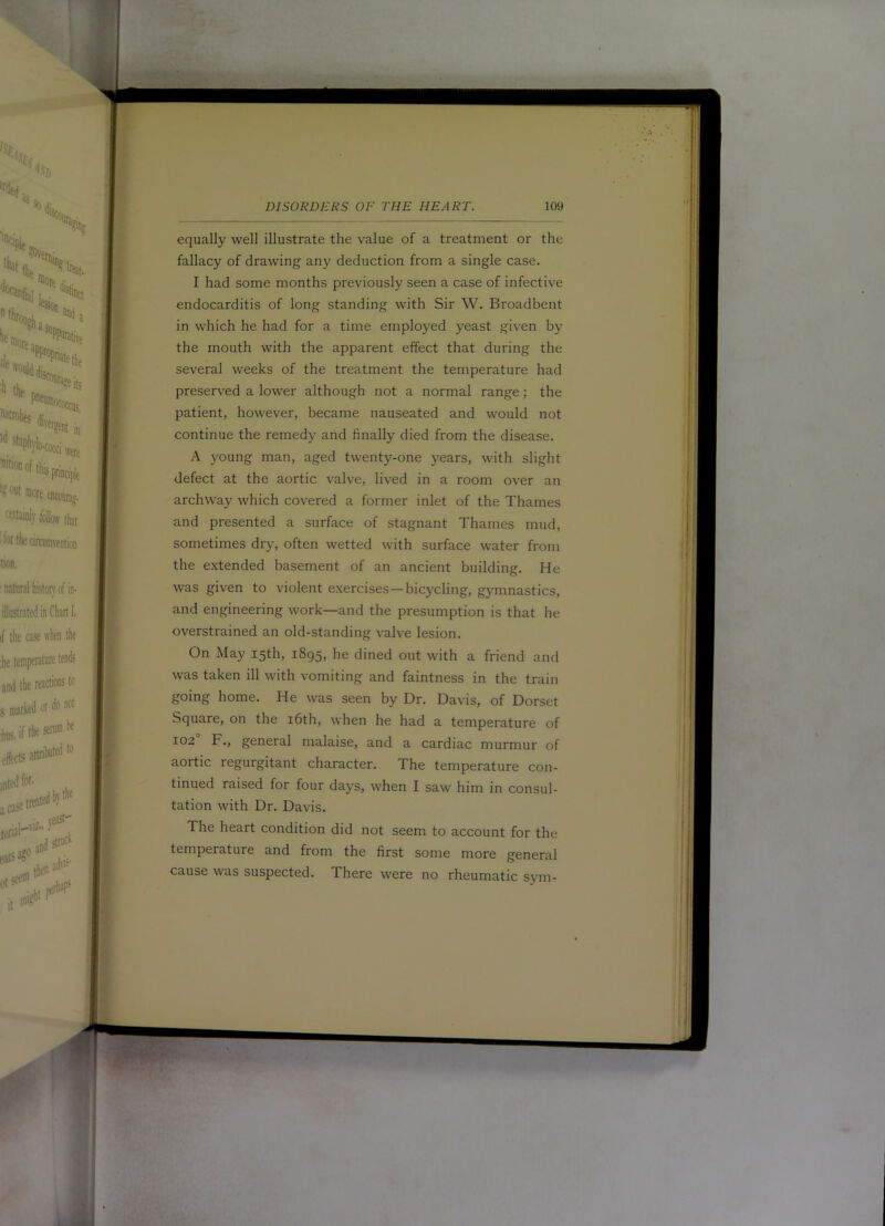 equally well illustrate the value of a treatment or the fallacy of drawing any deduction from a single case. I had some months previously seen a case of infective endocarditis of long standing with Sir W. Broadbent in which he had for a time employed yeast given by the mouth with the apparent effect that during the several weeks of the treatment the temperature had preserved a lower although not a normal range; the patient, however, became nauseated and would not continue the remedy and finally died from the disease. A young man, aged twenty-one years, with slight defect at the aortic valve, lived in a room over an archway which covered a former inlet of the Thames and presented a surface of stagnant Thames mud, sometimes dry, often wetted with surface water from the extended basement of an ancient building. He was given to violent exercises—bicycling, gymnastics, and engineering work—and the presumption is that he overstrained an old-standing valve lesion. On May 15th, 1895, he dined out with a friend and was taken ill with vomiting and faintness in the train going home. He was seen by Dr. Davis, of Dorset Square, on the 16th, when he had a temperature of 102 F., general malaise, and a cardiac murmur of aortic regurgitant character. The temperature con- tinued raised for four days, when I saw him in consul- tation with Dr. Davis. The heart condition did not seem to account for the temperature and from the first some more general cause was suspected. There were no rheumatic sym-