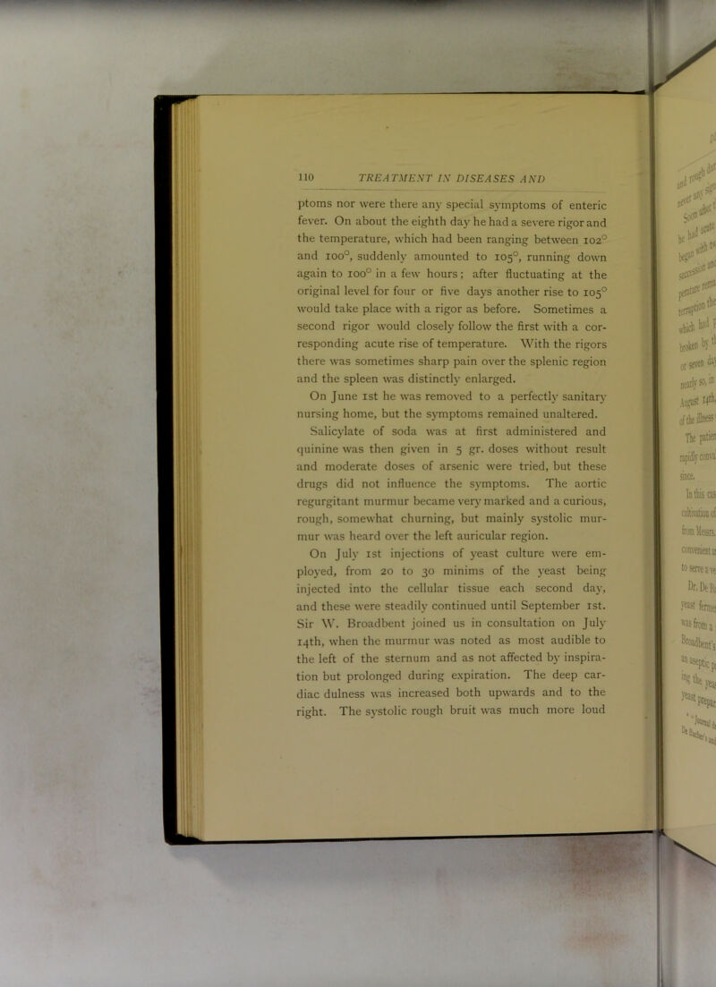 ptoms nor were there any special symptoms of enteric fever. On about the eighth day he had a severe rigor and the temperature, which had been ranging between 102° and 100°, suddenly amounted to 105°, running down again to 100° in a few hours; after fluctuating at the original level for four or five days another rise to 105° would take place with a rigor as before. Sometimes a second rigor would closely follow the first with a cor- responding acute rise of temperature. With the rigors there was sometimes sharp pain over the splenic region and the spleen was distinctly enlarged. On June ist he was removed to a perfectly sanitary nursing home, but the symptoms remained unaltered. Salicylate of soda was at first administered and (juinine was then given in 5 gr. doses without result and moderate doses of arsenic were tried, but these drugs did not influence the symptoms. The aortic regurgitant murmur became very marked and a curious, rough, somewhat churning, but mainly s)-stolic mur- mur was heard over the left auricular region. On July 1st injections of yeast culture were em- ployed, from 20 to 30 minims of the yeast being injected into the cellular tissue each second day, and these were steadily continued until September ist. Sir W. Broadbent joined us in consultation on July 14th, when the murmur was noted as most audible to the left of the sternum and as not affected by inspira- tion but prolonged during expiration. The deep car- diac dulness was increased both upwards and to the right. The systolic rough bruit was much more loud