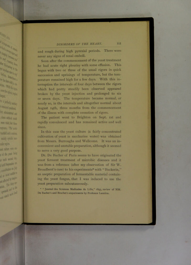 and rough during high pyrexial periods. There were never any signs of renal emboli. Soon after the commencement of the yeast treatment he had acute right pleurisy with some effusion. This began with two or three of the usual rigors in quick succession and uprisings of temperature, but the tem- perature remained high for a few days. With this in- terruption the intervals of four days between the rigors which had pretty steadily been observed appeared broken by the }'east injection and prolonged to six or seven days. The temperature became normal, or nearly so, in the intervals and altogether normal about August 14th, three months from the commencement of the illness with complete cessation of rigors. The patient went to Brighton on Sept, ist and rapidly convalesced and has remained active and well since. In this case the yeast culture (a fairly concentrated cultivation of yeast in saccharine water) was obtained from Messrs. Burroughs and Wellcome. It was an in- convenient and unstable preparation, although it seemed to serve a very good purpose. Dr. De Bacher of Paris seems to have originated the yeast ferment treatment of microbic diseases and it was from a reference (after my observation of Sir W. Broadbent’s case) to his experiments* with “Backerin,’' an aseptic preparation of fermentable material contain- ing the yeast fungus, that I was induced to use the yeast preparation subcutaneously. * “ Journal des Sciences Medicales de Lille,” 1893, review of MM.. De Bacher’s and Bruchet’s experiments by Professor Lemiere.