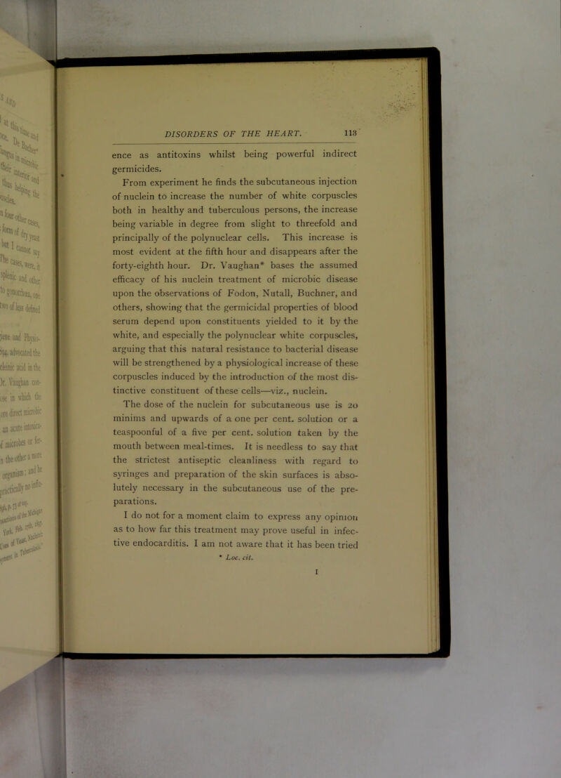 ence as antitoxins whilst being powerful indirect germicides. From experiment he finds the subcutaneous injection of nuclein to increase the number of white corpuscles both in healthy and tuberculous persons, the increase being variable in degree from slight to threefold and principally of the polynuclear cells. This increase is most evident at the fifth hour and disappears after the forty-eighth hour. Dr. Vaughan* bases the assumed efficacy of his nuclein treatment of microbic disease upon the observations of Fodon, Nutall, Buchner, and others, showing that the germicidal properties of blood serum depend upon constituents yielded to it by the white, and especially the polynuclear white corpuscles, arguing that this natural resistance to bacterial disease will be strengthened by a physiological increase of these corpuscles induced by the introduction of the most dis- tinctive constituent of these cells—viz., nuclein. The dose of the nuclein for subcutaneous use is 20 minims and upwards of a one per cent- solution or a teaspoonful of a five per cent, solution taken by the mouth between meal-times. It is needless to say that the strictest antiseptic cleanliness with regard to syringes and preparation of the skin surfaces is abso- lutely necessary in the subcutaneous use of the pre- parations. I do not for a moment claim to express any opinion as to how far this treatment may prove useful in infec- tive endocarditis. I am not aware that it has been tried • Loc. cit. I