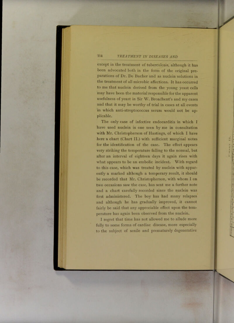 except in the treatment of tuberculosis, although it has been advocated both in the form of the original pre- parations of Dr. De Bacher and as nuclein solutions in the treatment of all microbic affections. It has occurred to me that nuclein derived from the young yeast cells may have been the material responsible for the apparent usefulness of yeast in Sir W. Broadbent’s and my cases and that it may be worthy of trial in cases at all events in which anti-streptococcus serum would not be ap- plicable. The only case of infective endocarditis in which I have used nuclein is one seen by me in consultation with Mr. Christopherson of Hastings, of which I have here a chart (Chart II.) with sufficient marginal notes for the identification of the case. The effect appears very striking the temperature falling to the normal, but after an interv'al of eighteen days it again rises with what appears to be an embolic incident. With regard to this case, which was treated by nuclein with appar- ently a marked although a temporary result, it should be recorded that Mr. Christopherson, with whom I on two occasions saw the case, has sent me a further note and a chart carefully recorded since the nuclein was first administered. The boy has had many relapses and although he has gradually improved, it cannot fairly be said that any appreciable effect upon the tem- perature has again been observed from the nuclein. I regret that time has not allowed me to allude more fully to some forms of cardiac disease, more especially to the subject of senile and prematurely degenerative
