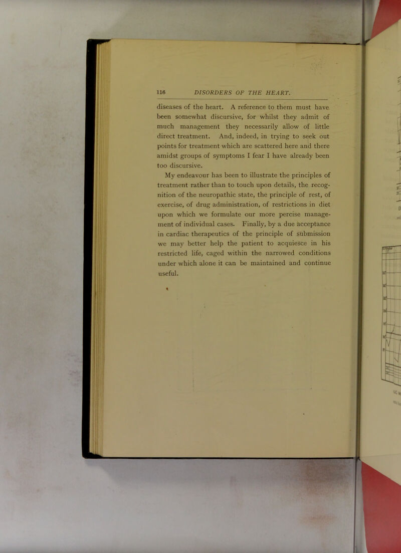 diseases of the heart. A reference to them must have been somewhat discursive, for whilst they admit of much management they necessarily allow of little direct treatment. And, indeed, in trying to seek out points for treatment which are scattered here and there amidst groups of symptoms I fear I have already been too discursive. My endeavour has been to illustrate the principles of treatment rather than to touch upon details, the recog- nition of the neuropathic state, the principle of rest, of exercise, of drug administration, of restrictions in diet upon which we formulate our more percise manage- ment of individual cases. Finally, by a due acceptance in cardiac therapeutics of the principle of submission we may better help the patient to acquiesce in his restricted life, caged within the narrowed conditions under which alone it can be maintained and continue useful.