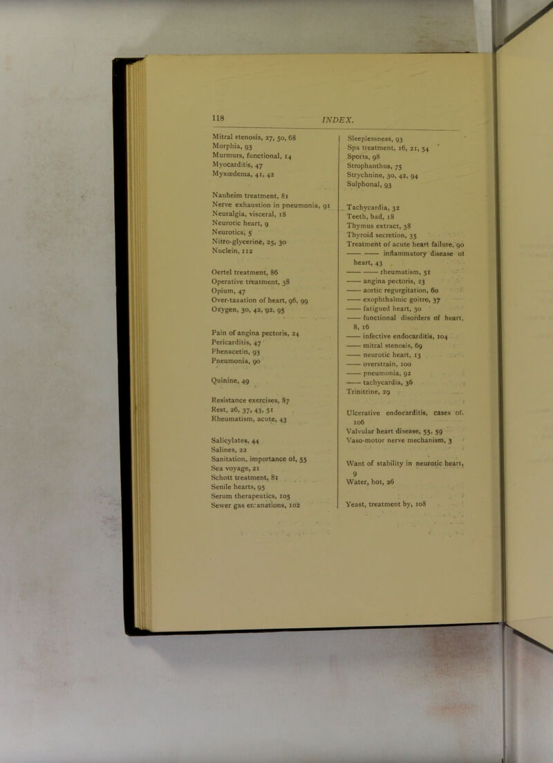118 INDEX. Mitral stenosis, 27, 50, 68 Morphia, 93 Murmurs, functional, 14 Myocarditis, 47 Myxcedema, 41, 42 Nauheim treatment, 8r Nerve exhaustion in pneumonia, 91 Neuralgia, visceral, 18 Neurotic heart, 9 Neurotics’, 5' Nitro-glycerine, 25, 30 Nuclein, 112 Oertel treatment, 86 Operative treatment, 38 Opium, 47 Over-taxation of heart, 96, 99 Oj^ygen, 30, 42, 92, 95 Salicylates, 44 Salines, 22 Sanitation, importance ot, 55 Sea voyage, 21 Schott treatment, 81 _ Senile hearts, 95 Serum therapeutics, 105 Sewer gas emanations, lo'^ Sleeplessness, 93 Spa treatment, 16, 21, 54 Sports, 98 Strophanthus, 75 Strychnine, 30, 42, 94 Sulphonal, 93 Tachycardia, 32 Teeth, bad, 18 Thymus extract, 38 Thyroid secretion, 35 Treatment of acute heart failure,90 inflammatory disease of heart, 43 rheumatism, 51 angina pectoris, 23 '■ aortic regurgitation, 60 f exophthalmic goitre, 37 fatigued heart, 30 functional disorders of heart, 8, 16 infective endocarditis, 104 mitral stenosis, 69 neurotic heart, 13 overstrain, 100 pneumonia, 92 tachycardia, 36 j Trinitrine, 29 ■ 1 Ulcerative endocarditis, cases of, 106 Valvular heart disease, 55, 59 Vaso-motor nerve mechanism, 3 > J Want of stability in neurotic heart, 9 Water, hot, 26 i Yeast, treatment by, 108 Pain of angina pectoris, 24 Pericarditis, 47 Phenacetin, 93 Pneumonia, 90 Quinine, 49 Resistance exercises, 87 Rest, 26, 37, 43, 51 Rheumatism, acute, 43