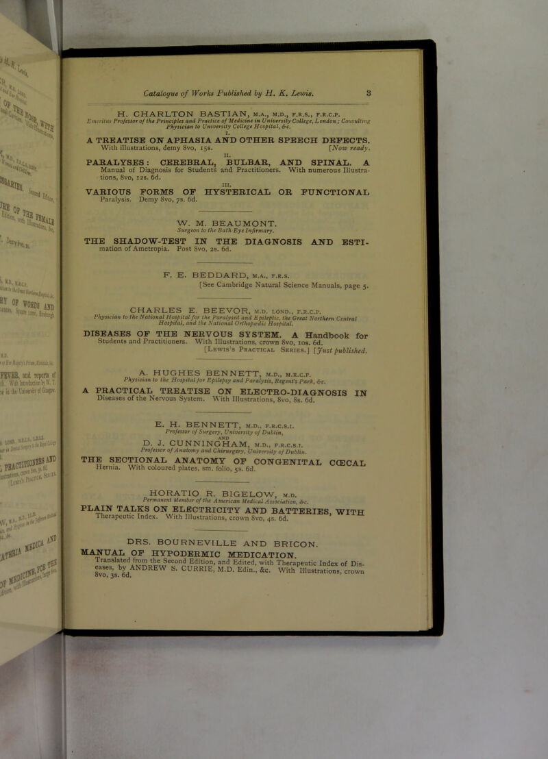 >:,s. >1,11 F>. *’ K.J.C.P op VOBDS AND V.D. ' M Hn Jltjtf)i'i Frisn. KiiUiti,i(. PEVIE, and teporta of th. WithltlioduclionbyW.T. It in tk I'niirHikotGli^' H. CHARLTON BASTIAN, m.a., m.d., f.r.s., f.r.c.p. Emeritus Professor of the Principles and Practice of Medicine in University College, London ; Consulting Physician to University College Hospital, &-c. I. A TREATISE ON APHASIA AND OTHER SPEECH DEFECTS, With illustrations, demy 8vo, 15s. [Now ready. II. PARALYSES : CEREBRAL, BULBAR, AND SPINAL. A Manual of Diagnosis for Students and Practitioners. With numerous Illustra- tions, 8vo, I2S. 6d. III. VARIOUS FORMS OF HYSTERICAL OR FUNCTIONAL Paralysis. Demy 8vo, 7s. 6d. W. M. BEAUMONT. Surgeon to the Bath Bye Infirmary. THE SHADOW-TEST IN THE DIAGNOSIS AND ESTI- mation of Ametropia. Post 8vo, 2S. 6d. F. E. BEDDARD, m.a., f.r.s. [See Cambridge Natural Science Manuals, page 5. CHARLES E. BEEVOR, m.d. lond., f.r.c.p. Physician to the National Hospital for the Paralysed and Epileptic, the Great Northern Central Hospital, and the National Orthopeeaic Hospital, DISEASES OF THE NERVOUS SYSTEM. A Handbook for Students and Practitioners. With Illustrations, crown 8vo, los. 6d. [Lewis’s Practical Series.] [y«sf published. A. HUGHES BENNETT, m.d., m.r.c.p. Physician to the Hospital for Epilepsy and Paralysis, Regent’s Park, &c. A PRACTICAL TREATISE ON ELECTRO-DIAGNOSIS IN Diseases of the Nervous System. With Illustrations, 8vo, 8s. 6d. rttJ ' E. H. BENNETT, m.d., f.r.c.s.i. Professor of Surgery, University of Dublin, AND D. J. CUNNINGHAM, m.d., f.r.c.s.i. Professor of Anatomy and Chirurgery, University of Dublin. THE SECTIONAL ANATOMY OP CONGENITAL Hernia. With coloured plates, sm. folio, 5s. 6d. CCECAL HORATIO R. BIGELOW, m.d. Permanent Member of the American Medical Association, &c, PLAIN TALKS ON ELECTRICITY AND BATTERIES WITH Therapeutic Index. With Illustrations, crown 8vo, 4s. 6d. DRS. BOURNEVILLE AND BRICON. MANUAL OP HYPODERMIC MEDICATION. Translated from the Second Edition, and Edited, with Therapeutic Index of Dis- 8vr3s. 6d With Illustrations, crown E.« 1