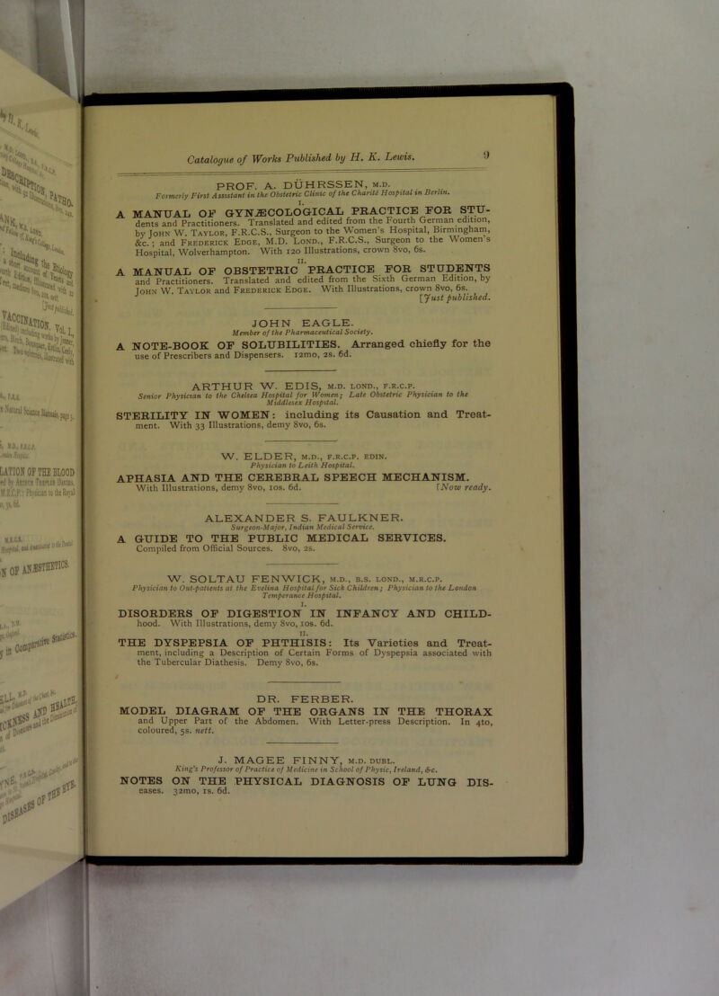 A A PROF. A. DUHRSSEN, m.d. Formerly First Assistant in the Obstetric Clinic of the ChariU Hospital in Berlin. MANUAL OF GYN^COLOG-ICAL PRACTICE FOR STU- dents and Practitioners. Translated and edited from the Fourth German edition, by John W. Taylor, F.R.C.S., Surgeon to the Women’s Hospital, Birmingham, &c.; and Frederick Edge, M.D. Lond., F.R.C.S., Surgeon to the Women s Hospital, Wolverhampton. With 120 Illustrations, crown 8vo, 6s. MANUAL OP OBSTETRIc”’PRACTICE FOR STUDENTS and Practitioners. Translated and edited from the Sixth German Edition, by loHN W. Taylor and Frederick Edge. With Illustrations, crown 8vo, 6s. •’ ■ [Just published. JOHN EAGLE. Member of the Pharmaceutical Society. A NOTE-BOOK OP SOLUBILITIES, Arranged chiefly for the use of Prescribers and Dispensers. i2mo, 2S. 6d. ARTHUR W. EDIS, m.d. lond., f.r.c.p. Senior Physician to the Chelsea Hospital for Women; Late Obstetric Physician to the Middlesex Hospital. STERILITY IN WOMEN: including its Causation and Treat- ment. With 33 Illustrations, demy 8vo, 6s. W. ELDER, M.D., F.R.C.P. EDIN. Physician to Leith Hospital. APHASIA AND THE CEREBRAL SPEECH MECHANISM. With Illustrations, demy 8vo, los. 6d. [Now ready. A ALEXANDER S. FAULKNER. Surgeon-Majoft Indian Medical Service. GUIDE TO THE PUBLIC MEDICAL SERVICES. Compiled from Official Sources. 8vo, 2s. W. SOLTAU FENWICK, m.d., b.s. lond., m.r.c.p. Physician to Out-patients at the Evelina Hospital for Sick Children; Physician to the London Temperance Hospital. I. DISORDERS OF DIGESTION IN INFANCY AND CHILD- hood. With Illustrations, demy 8vo, los. 6d. II. THE DYSPEPSIA OF PHTHISIS: Its Varieties and Treat- ment, including a Description of Certain Forms of Dyspepsia associated with the Tubercular Diathesis. Demy 8vo, 6s. DR. FERBER. MODEL DIAGRAM OP THE ORGANS IN THE THORAX and Upper Part of the Abdomen. With Letter-press Description. In 4to, coloured, 5s. nett. J. MAGEE FINNY, m.d. dubl. King’s Professor of Practice of Medicine in School of Physic, Ireland, &c, NOTES ON THE PHYSICAL DIAGNOSIS OP LUNG Dis- eases. 32mo, IS. 6d.