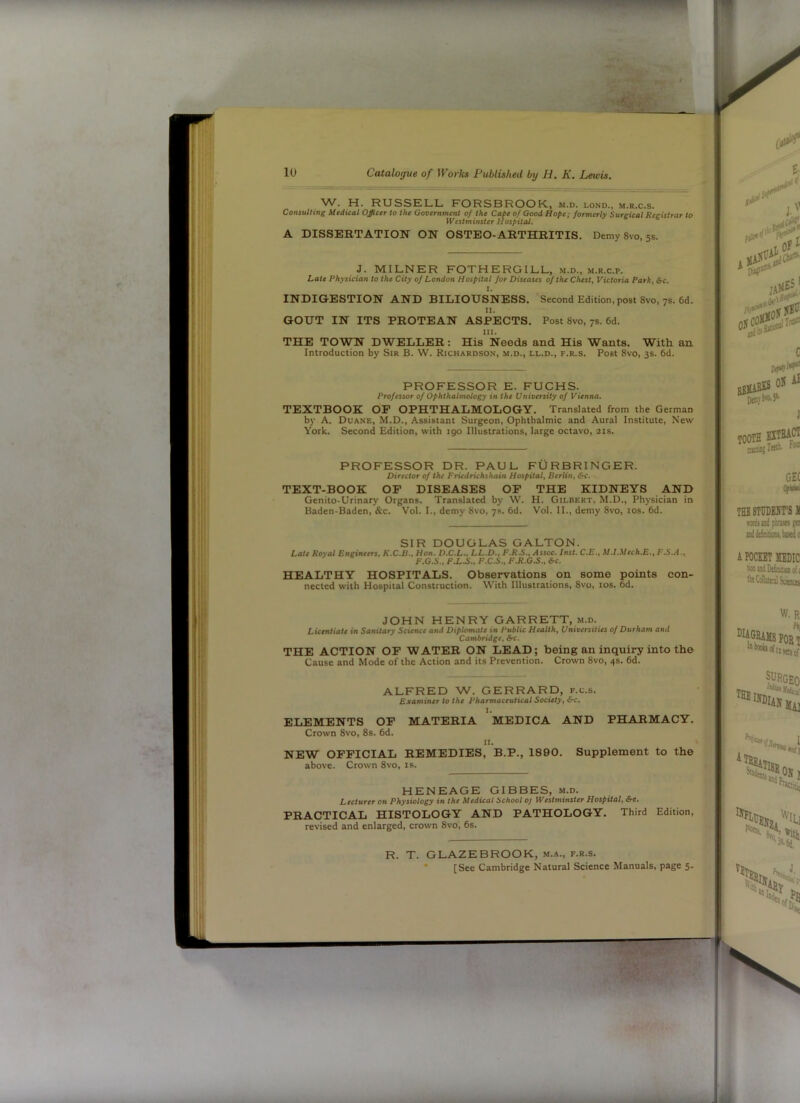 W. H. RUSSELL. PORSBROOK., m.d. lond., m.r.c.s. Consulting Medical Officer to the Government of the Cape of Good Hope: formerly Sureical Recistrar to Westminster Hospital. A DISSERTATION ON OSTEO-ARTHRITIS. Demy 8vo, 5s. J. MILNER FOTHERGILL, m.d., m.r.c.p. Late Physician to the City of London Hospital for Diseases of the Chest, Victoria Park, &c. 1. INDIGESTION AND BILIOUSNESS. Second Edition, post 8vo, 7s. 6d. II. GOUT IN ITS PROTEAN ASPECTS. Post 8vo, 7s. 6d. III. THE TOWN DWELLER: His Needs and His Wants. With an Introduction by Sir B. W. Richardson, m.d., ll.d., f.r.s. Post 8vo, 3s. 6d. PROFESSOR E. FUCHS. Professor of Ophthalmology in the University of Vienna. TEXTBOOK OP OPHTHALMOLOGY. Translated from the German by A. Duane, M.D., Assistant Surgeon, Ophthalmic and Aural Institute, New York. Second Edition, with igo Illustrations, large octavo, 21s. PROFESSOR DR. PAUL FURBRINGER. Director of the Friedrichshain Hospital, Berlin, &c. TEXT-BOOK OF DISEASES OP THE KIDNEYS AND Genito-Urinary Organs. Translated by W. H. Gilbert. M.D., Physician in Baden-Baden, &c. Vol. I., demy 8vo, 7s. 6d. Vol. II., demy 8vo, los. 6d. SIR DOUGLAS GALTON. Late Royal Engineers, K.C.B., Hon. D.C.L., LL.D., F.R.S., Assoc. Inst. C.E., M.I.Mech.E., F.S..i., F.G.S., f X.5.. F.C.S., FJI.G.S., *c. HEALTHY HOSPITALS. Observations on some points con- nected with Hospital Construction. With Illustrations, 8vo, los. 6d. JOHN HENRY GARRETT, m.d. Licentiate in Sanitary Science and Diplomate in Public Health, Universities of Durham and Cambridge, &c. THE ACTION OP WATER ON LEAD; being an inquiry into the Cause and Mode of the Action and its Prevention. Crown 8vo, 4s. 6d. ALFRED W. GERRARD, f.c.s. Examiner to the Pharmaceutical Society, &c. ELEMENTS OP MATERIA MEDICA AND PHARMACY. Crown 8vo, 8s, 6d. II. NEW OFFICIAL REMEDIES, B.P., 1890. Supplement to the above. Crown 8vo, is. HENEAGE GIBBES, m.d. Lecturer on Physiology in the Medical School oj Westminster Hospital, &c. PRACTICAL HISTOLOGY AND PATHOLOGY. Third Edition, revised and enlarged, crown 8vo, 6s. R. T. GLAZEBROOK, m.a., f.r.s. * [See Cambridge Natural Science Manuals, page 5.