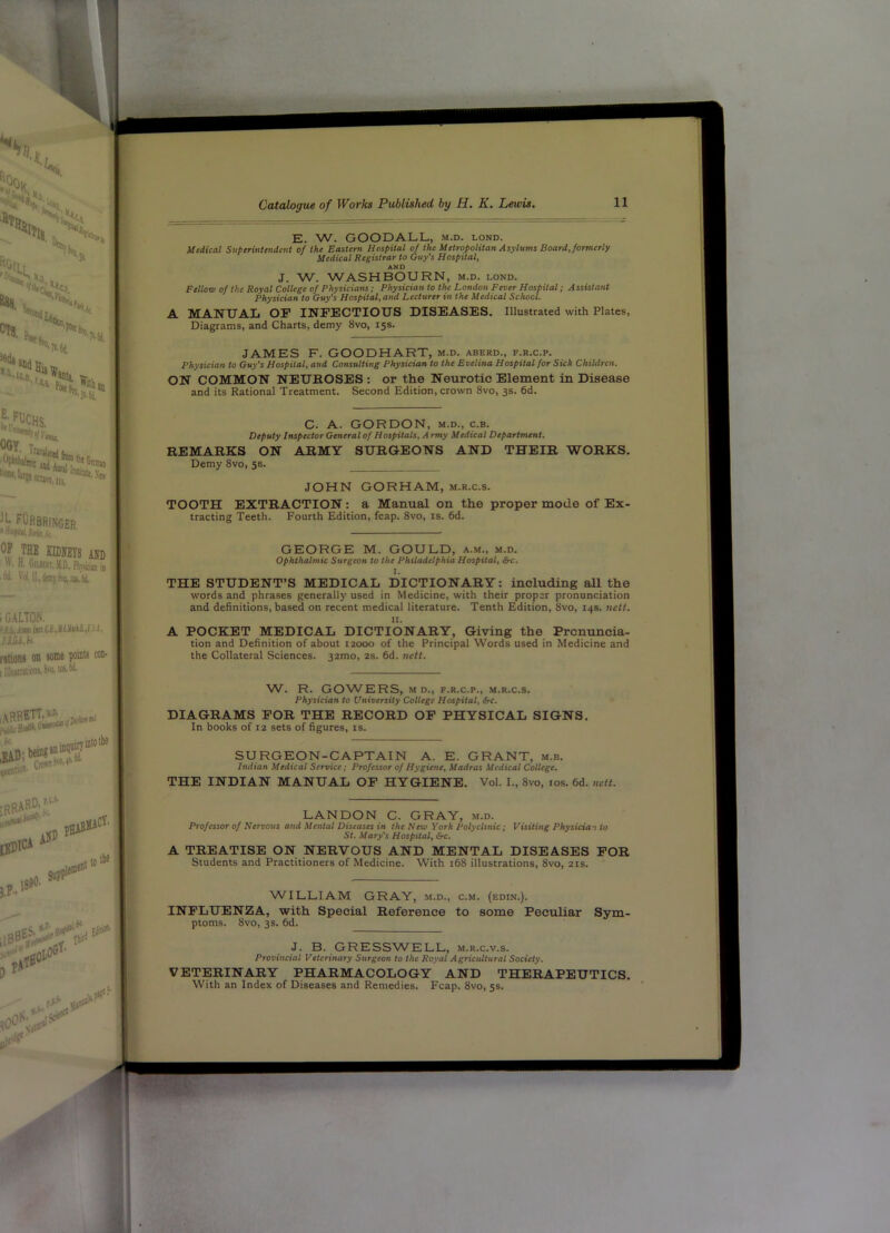 E. W. GOODALL, m.d. lond. Medical Superintendent of the Eastern Hospital of the Metropolitan Asylums Board, formerly Medical Registrar to (Hiy’s Hospital, AND J. W. WASHBOURN, m.d. lond. Fellow of the Royal College of Physicians; Physician to the London Fever Hospital; A ssistant Physician to Guy's Hospital, and Lecturer in the Medical School. A MANUAL OP INFECTIOUS DISEASES. Illustrated with Plates, Diagrams, and Charts, demy 8vo, 15s. JAMES F. GOODHART, m.d. aberd., f.r.c.p. Physician to Guy's Hospital, and Consulting Physician to the Evelina Hospital for Sick Children. ON COMMON NEUROSES : or the Neurotic Element in Disease and its Rational Treatment. Second Edition, crown 8vo, 3s. 6d. C. A. GORDON, M.D., c.B. Deputy Inspector General of Hospitals, A rmy Medical Department, REMARKS ON ARMY SURGEONS AND THEIR WORKS. Demy 8vo, 58. JOHN GORHAM, m.r.c.s. TOOTH EXTRACTION: a Manual on the proper mode of Ex- tracting Teeth. Fourth Edition, fcap. 8vo, is. 6d. GEORGE M. GOULD, a.m., m.d. Ophthalmic Surgeon to the Philadelphia Hospital, &c. I. THE STUDENT’S MEDICAL DICTIONARY: including all the words and phrases generally used in Medicine, with their proper pronunciation and definitions, based on recent medical literature. Tenth Edition, 8vo, 14s. ncti. II. A POCKET MEDICAL DICTIONARY, Giving the Pronuncia- tion and Definition of about 12000 of the Principal Words used in Medicine and the Collateral Sciences. 32mo, 2s. fid. nett. W. R. GOWERS, M D., F.R.C.P., m.r.c.s. Physician to University College Hospital, Src. DIAGRAMS FOR THE RECORD OP PHYSICAL SIGNS. In books of 12 sets of figures, is. SURGEON-CAPTAIN A. E. GRANT, m.b. Indian Medical Service; Professor of Hygiene, Madras Medical College. THE INDIAN MANUAL OP HYGIENE. Vol. I., 8vo, los. fid. nett. LANDON C. GRAY, m.d. Professor of Nervous and Mental Diseases in the New York Polyclinic ; Visiting Physician to St. Mary's Hospital, 6rc. A TREATISE ON NERVOUS AND MENTAL DISEASES FOR Students and Practitioners of Medicine. With ifi8 illustrations, 8vo, 21s. W^ILLIAM GRAY, m.d., c.m. (edin.). INFLUENZA, with Special Reference to some Peculiar Sym- ptoms. 8vo, 3 s. fid. J. B. GRESSWELL, m.r.c.v.s. Provincial Veterinary Surgeon to the Royal Agricultural Society. VETERINARY PHARMACOLOGY AND THERAPEUTICS. With an Index of Diseases and Remedies. Fcap. 8vo, 5s.