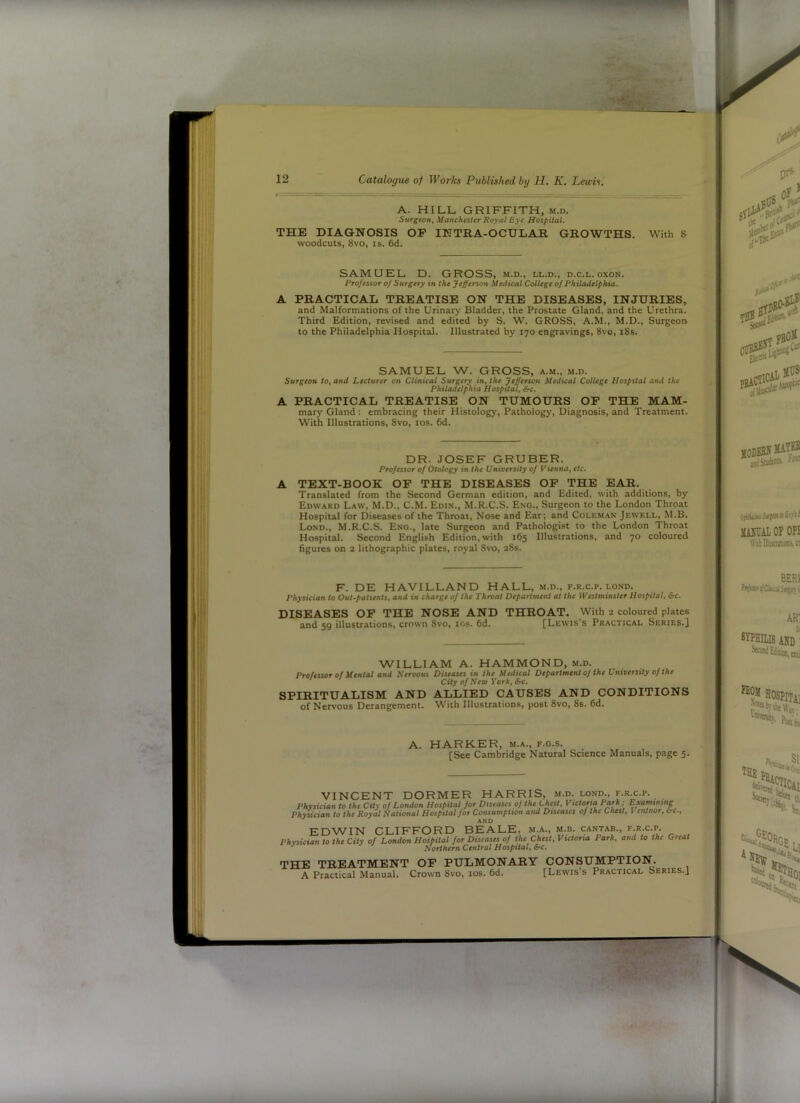 A. HILL GRIFFITH, M.D. Surgeon, Manchester Royal Bye Hospital. THE DIAGNOSIS OP INTRA-OCULAR GROWTHS. With 5 woodcuts, 8vo, IS. 6d. SAMUEL D. GROSS, m.d., ll.d., d.c.l. oxon. Professor of Surgery in the Jefferson Medical College of Philadelphia. A PRACTICAL TREATISE ON THE DISEASES, INJURIES, and Malformations of the Urinary Bladder, the Prostate Gland, and the Urethra. Third Edition, revised and edited by S. W. GROSS, A.M., M.D., Surgeon to the Philadelphia Hospital. Illustrated by 170 engravings, 8vo, i8s. SAMUEL W. GROSS, a.m., m.d. Surgeon to, and Lecturer on Clinical Surgery in, the Jefferson Medical College Hospital and the Phtladielphia Hospital, &c. A PRACTICAL TREATISE ON TUMOURS OP THE MAM- mary Gland: embracing their Histology, Pathology, Diagnosis, and Treatment. With Illustrations, 8vo, los. 6d. DR. JOSEF GRUBER. Professor of Otology in the University of Vienna, etc. A TEXT-BOOK OP THE DISEASES OP THE EAR. Translated from the Second German edition, and Edited, with additions, by Edward Law, M.D., C.M. Edin., M.R.C.S. Eng., Surgeon to the London Throat Hospital for Diseases of the Throat, Nose and Ear; and Coleman Jewell, M.B. Long., M.R.C.S. Eng., late Surgeon and Pathologist to the London Throat Hospital. Second English Edition, with 165 Illustrations, and 70 coloured figures on 2 lithographic plates, royal 8vo, 28s. F. DE HAVILLAND HALL, m.d., f.r.c.p. lond. Physician to Out-patients, and in charge of the Throat Department at the Westminster Hospital, &c. DISEASES OP THE NOSE AND THROAT. With 2 coloured plates and 59 illustrations, crown 8vo, los. 6d. [Lewis’s Pr.^ctical Series.} WILLIAM A. HAMMOND, m.d. Professor of Mental and Nervous Diseases in the Medical Department oj the University of the City of New York, SPIRITUALISM AND ALLIED CAUSES AND CONDITIONS of Nervous Derangement. With Illustrations, post 8vo, 8s. 6d. A. HARKER, m.a., f.g.s. [See Cambridge Natural Science Manuals, page 5. VINCENT DORMER HARRIS, m.d. lond., f.r.c.p. Physician to the City of London Hospital for Diseases of the Chest, Victona Park; Examining Physician to the Royal National Hospital for Consumption and Diseases of the Chest, Ventnor, vrc.. EDWIN CLIFFORD BEALE, m.a.. Physician to the City of London Hospital for Diseases of the Chest, ^ Northern Central Hospital, &c. M.B. CANTAB., F.R.C.P. Victoria Park, and to the Great THE TREATMENT OP PULMONARY A Practical Manual. Crown 8vo, los. 6d. CONSUMPTION. [Lewis’s Practical Series.]