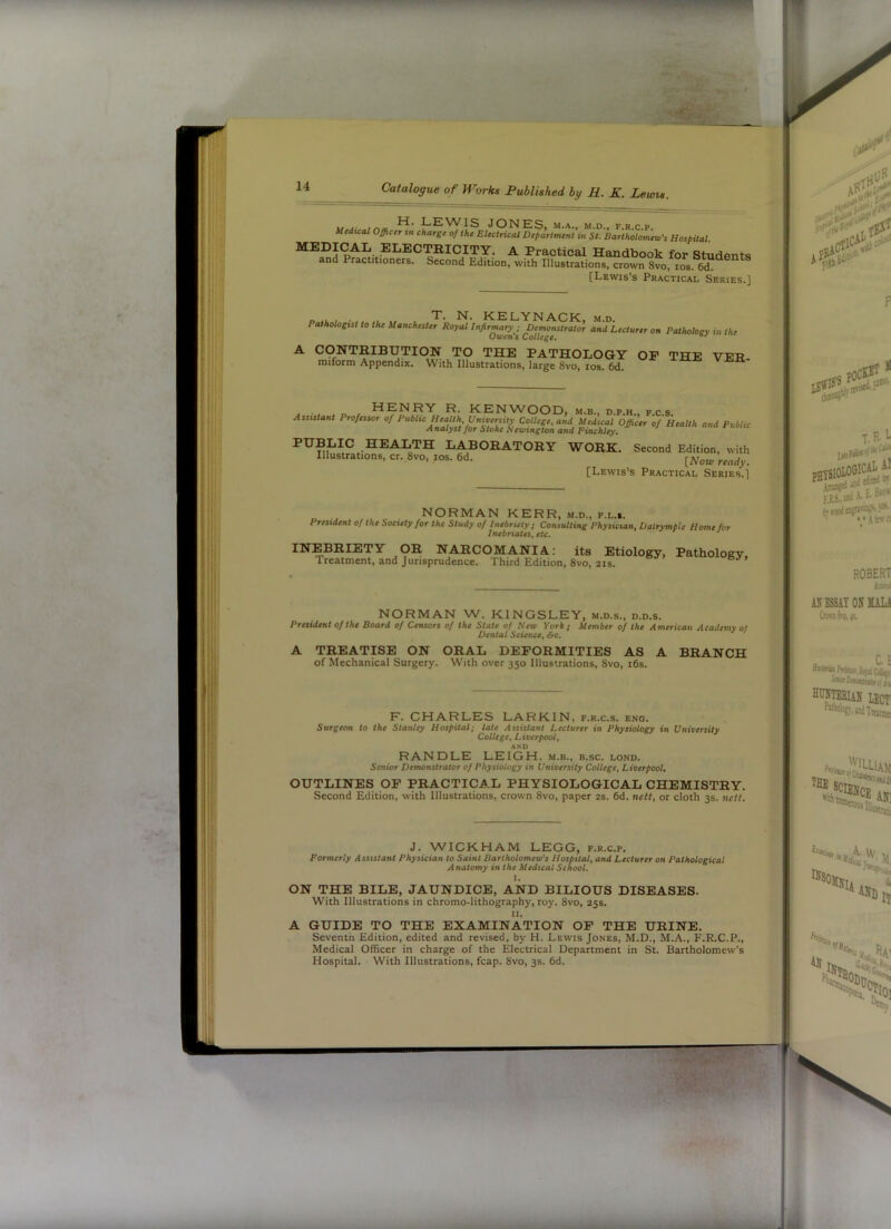 t r\a JONES, M.A., M.D., F.R.C.P. Uedxcal Officer tn charge of the Electrical Department m St. Bartholomew's Hospital. ®^®CTIIICITY. a Practical Handbook for Students and Practitioners. Second Edition, with Illustrations, crown 8vo, los. 6d. [Lewis’s Practical Series.] T. N. KELYNACK Pathologist to the Manchester Royal Infirmary ; Demonstrator Owen's College. M.D. and Lecturer on Pathology in the A CONTRIBUTION TO THE PATHOLOGY miform Appendix. With Illustrations, large 8vo, los. 6d. OF THE VER- HENRY R. KENWOOD, Assistant Professor of Public Health, University College, and A nalyst for Stoke Hewington and M.B., D.P.H., F.C.S. Medical Officer of Health Finchley. and Public PUBLIC HEALTH LABORATORY WORK. Second Edition, with Illustrations, cr. 8vo, los. 6d. [Lewis’s Practical Series.] NORMAN KERR, m.d., f.l.s. President of the Society for the Study of Inebriety ; Consulting Physician, Dalrympie Home for Inebriates, etc. INEBRIETY OR NARCOMANIA: its Etiology, Treatment, and Jurisprudence. Third Edition, 8vo, 21s. Pathology, NORMAN W. KINGSLEY, m.d.s., d.d.s. President of the Board of Censors of the State of Hew York; Member of the American Academy 0/ Dental Science, &c. A TREATISE ON ORAL DEFORMITIES AS A BRANCH of Mechanical Surgery. With over 350 Illustrations, 8vo, i6s. r F. CHARLES LARKIN, f.r.c.s. eno. Surgeon to the Stanley Hospital; late Assistant Lecturer in Physiology in University College, Liverpool, AND RANDLE LEIGH, m.b., b.sc. lond. Senior Demonstrator of Physiology in University College, Liverpool. OUTLINES OF PRACTICAL PHYSIOLOGICAL CHEMISTRY. Second Edition, with Illustrations, crown 8vo, paper 2s. 6d. nett, or cloth 3s. nett. J. WICKHAM LEGG, f.r.c.p. Formerly Assistant Physician to Saint Bartholomew's Hospital, and Lecturer on Pathological Anatomy in the Medical School. I. ON THE BILE, JAUNDICE, AND BILIOUS DISEASES. With Illustrations in chromo-lithography, roy. 8vo, 25s. II. A GUIDE TO THE EXAMINATION OP THE URINE. Seventh Edition, edited and revised, by H. Lewis Jones, M.D., M.A., E'.R.C.P., Medical Officer in charge of the Electrical Department in St. Bartholomew’s Hospital. With Illustrations, fcap. 8vo, 3s. 6d.