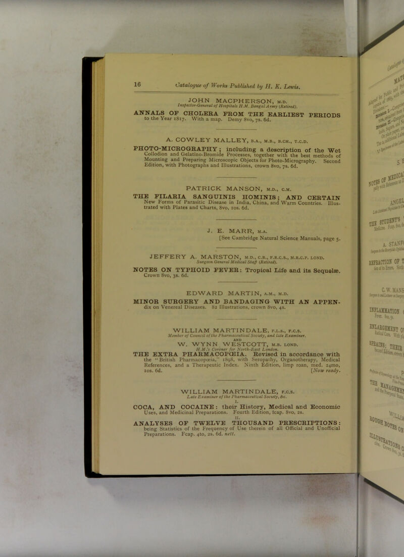 JOHN MACPHERSON, m.d. Inspector-General of Hospitals H.M. Bengal Army (Retired). ANNALS OF CHOLERA PROM THE EARLIEST to the Year 1817. With a map. Demy 8vo, 7s. 6d. PERIODS A. COWLEY MALLEY, b.a., m.b., b.ch., t.c.d. PHOTO-MICROGRAPHY ; including a description of the Wet Collodion and Gelatino-Bromide Processes, together with the best methods of Mounting and Preparing Microscopic Objects for Photo-Micrography. Second Edition, with Photographs and Illustrations, crown 8vo, 7s. 6d. PATRICK MANSON, m.d., c.m. THE FILARIA SANGUINIS HOMINIS; AND CERTAIN New Forms of Parasitic Disease in India, China, and Warm Countries. Illus- trated with Plates and Charts, 8vo, 10s. 6d. J. E. MARR, M.A. [See Cambridge Natural Science Manuals, page 5. JEFFERY A. MARSTON, m.d., c.b., f.r.c.s., m.r.c.p. lond. Surgeon General Medual Staff (Retired). NOTES ON TYPHOID FEVER: Tropical Life and its Sequelae. Crown 8vo, 3s. 6d. EDWARD MARTIN, a.m., m.d. MINOR SURGERY AND BANDAGING WITH AN APPEN- dix on Venereal Diseases. 82 Illustrations, crown 8vo, 4s. WILLIAM MARTIN DALE, f.l.s., f.c.s. Member of Council of the Pharmaceutical Society, and late Examiner. AND W. WYNN WESTCOTT, m.b. lond. H.M.'s Coroner for North-East London. THE EXTRA PHARMACOPOEIA. Revised in accordance with the “ British Pharmacopoeia,” 1898, with Seropathy, Organotherapy, Medical References, and a Therapeutic Index. Ninth Edition, limp roan, med. 24mo, los. 6d. INow ready. WILLIAM MARTINDALE, f.c.s. Late Examiner of the Pharmaceutical Society, S-c. I. COCA, AND COCAINE : their History, Medical and Economic Uses, and Medicinal Preparations. Fourth Edition, leap. 8vo, 2S. II. ANALYSES OP TWELVE THOUSAND PRESCRIPTIONS: being Statistics of the Frequency of Use therein of all Official and Unofficial Preparations. Fcap. 4to, 2S. 6d. nett.