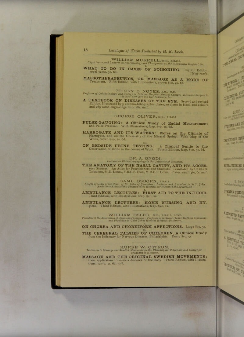 f 18 Catalogue of Works Published by H. K. Lewis. , ,,'W’ILLIAM MURRELL, M.D., F.R.c.p. Phynctan to, and Lecturer on Pharmacology and Therapeutics at, the Westminster Hospital, &c. ™ I“°ISONraG. EigMEdUion, MASSOTHERAPEUTICS, Or”mASSAGE AS A MODE OF Ireatment. Fifth Edition, with Illustrations, crown 8vo. 4s. 6d. ,,,,,, , henry D. NOYES, A.M., m.d. Professor oj Ophthalmology and Otology in Bellevue Hospital Medical College; Executive Surgeon to the New York Eye and Ear Infirmary^ 6*c. ® ^ DISEASES OP THE EYE. Second and revised Udition, Illustrated by 5 chronio-lithographic plates, 10 plates in black and colours and 209 wood engravings, 8vo, 28s. nett. GEORGE OLIVER, m.d., f.r.c.p. 1. PULSE-GAUGING: A Climcal Study of Radial Measuroment and Pulse Pressure. With Illustrations, leap. 8vo, 3s. 6d. II. HARROGATE AND ITS WATERS: Notes on the Climate of Harrogate, and on the Chemistry of the Mineral Spring. With Map of the Wells, crown 8vo, 2s. 6d. III. ON BEDSIDE URINE TESTING: a Clinical Guide to the Observation of Urine in the course of Work. Fourth Edition, fcap. 8vo, 3s. 6d. DR. A. ONODI. Lecturer on Rhino-Laryngotogy in the University 0/ Budapest. THE ANATOMY OP THE NASAL CAVITY, AND ITS ACCES- sory Sinuses. An Atlas for Practitioners anti Students. Translated by St Clair Thomson, M.D. Lond., P'.R.C.S. Eng., M.R.C.P. Lond, Plates, small 4to, 6s. nett. SAML. OSBORN, f.r.c.s. Knight of Grace of the Order of St. John of Jerusalem; Lecturer and Examiner to the St. John Ambulance Association; Surgeon to the Hospital for Women, Soho Square, &c. I. AMBULANCE LECTURES: FIRST AID TO THE INJURED. Third Edition, with Illustrations, fcap. 8vo, 2s. II. AMBULANCE LECTURES: HOME NURSING AND HY- giene. Third Edition, with Illustrations, fcap. 8vo, 2s. WILLIAM OSLER, m.d., f.r.c.p. lond. President of the Association of American Physicians; Professor of Medicine, Johns Hopkins University, and Physician-in-Chief Johns Hopkins Hospital, Baltimore. I. ON CHOREA AND CHOREIFORM AFFECTIONS. Large 8vo, 5s. II. THE CEREBRAL PALSIES OF CHILDREN. A CUnical Study from the Infirmary for Nervous Diseases, Philadelphia. Demy 8vo, ss- KURRE W. OSTROM. Instructor in Massage and Sicedish Movements in the Philadelphia Polyclinic and College for Graduates in Medicine. MASSAGE AND THE ORIGINAL SWEDISH MpVEMENTS; their application to various diseases of the body. Third Edition, with Illustra- tions, i2mo, 3s. 6d. nett. I