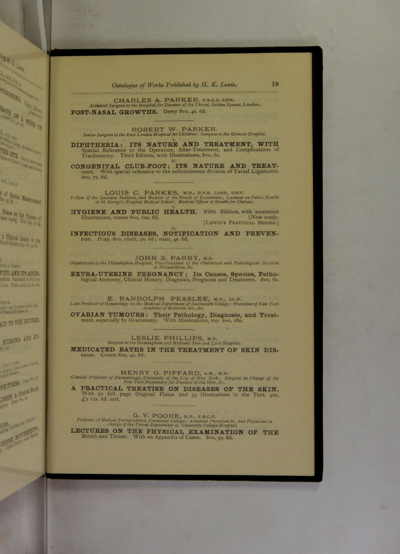 CHARLES A. PARKER, f.r.c.s. edin. Assistant Surgeon to the Hospital for Diseases of the Throat, Golden Square, London. POST-NASAL GROWTHS. Demy 8vo, 4s. 6d. ROBERT W. PARKER. Senior Surgeon to the Bast London Hospital for Children; Surgeon to the German Hospital. I. DIPHTHERIA: ITS NATURE AND TREATMENT, WITH Special Reference to the Operation, After-Treatment, and Complications of Tracheotomy. Third Edition, with Illustrations, 8vo, 6s. II. CONGENITAL CLUB-FOOT; ITS NATURE AND TREAT- ment. With special reference to the subcutaneous division of Tarsal Ligaments. 8vo, 7s. 6d. LOUIS C. PARKES, m.d., d.p.h. lond. univ. Fellow of the Sanitary Institute, and Member of the Board of Examiners; Lecturer on Public Health at St. George's Hospital Medical School; Medical Officer oj Health for Chelsea. 1. HYGIENE AND PUBLIC HEALTH. Fifth Edition, with numerous Illustrations, crown 8vo, tos. 6d. [iVow ready. [Lewis’s Practical Series.] II. INFECTIOUS DISEASES, NOTIFICATION AND PREVEN- tion. Fcap. 8vo, cloth, 2s. 6d ; roan, 4s. 6d. JOHN S. PARRY, m.d. Obstetrician to the Philadelphia Hospital, Vice-President of the Obstetrical and Pathological Societies of Philadelphia, S«. EXTRA-UTERINE PREGNANCY ; Its Causes, Species, Patho- logical Anatomy, Clinical History, Diagnosis, Prognosis and Treatment. 8vo, 8s. E. RANDOLPH PEASLEE, m.d., ll.d. Late Professor of Gynacology in the M edical Department of Dartmouth College; President of New York Academy of Medicitte, &c., &c. OVARIAN TUMOURS : Their Pathology, Diagnosis, and Treat- ment, especially by Ovariotomy. With Illustrations, roy. 8vo, i6s. LESLIE PHILLIPS, m.d. Surgeon to the Birmingham and Midland Skin and Lock Hospital. MEDICATED BATHS IN THE TREATMENT OP SKIN Dis- eases. Crown 8vo, 4s. 6d. HENRY G. PIFFARD, a.m., m.d. Clinical Professor of Dermatology, University of the City of New York; Surgeon in Charge of the New York Dispensary for Diseases of the Skin, Src. A PRACTICAL TREATISE ON DISEASES OP THE SKIN. With 50 full page Original Plates and 33 Illustrations in the Text, 4to, £z I2S. 6d. nett. G. V. POORE, M.D., F.R.c.p. Professor of Medical JurUprudence, University College; Assistant Physician to, and Physician in charge of the Throat Department of. University College Hospital. LECTURES ON THE PHYSICAL EXAMINATION OP THE Mouth and Throat. With an Appendix of Cases. 8vo, 3s. 6d.