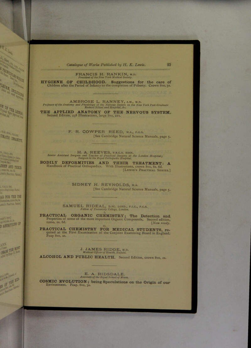 FRANCIS H. RANKIN, m.d. President of the New York Medical Society. HYGIENE OP CHILDHOOD. Suggestions for the care of Children after the Period of Infancy to the completion of Puberty. Crown 8vo, 3s. AMBROSE L. RANNEY, a.m., m.d. Professor of the Anatomy and Physiology of the Nervous System in the New York Post-Graduate Medical School and Hospital, &c. THE APPLIED ANATOMY OP THE NERVOUS SYSTEM. Second Edition, 238 Illustrations, large Svo, 21s. F. R. COWPER REED, m.a., f.g.s. [See Cambridge Natural Science Manuals, page 5 H. A. REEVES, f.r.c.s. edin. Senior Assistant Surgeon ami Teacher of Practical Surgery at the London Hospital; Surgeon to the Royal Orthopadic Hospital. BODILY DEFORMITIES AND THEIR TREATMENT: A Handbook of Practical Orthopaedics. With Illustrations, crown 8vo, 8s. 6d. [Lewis’s Practical Series.] SIDNEY H. REYNOLDS, m.a. [See Cambridge Natural Science Manuals, page 5. SAMUEL RIDEAL, d.sc. lond., f.i.c., f.c.s. Fellow of University College^ London. I. PRACTICAL ORGANIC CHEMISTRY; The Detection and Properties of some of the more important Organic Compounds. Second edition, i2mo, 2s. 6d. [Now ready. PRACTICAL CHEMISTRY POR MEDICAL STUDENTS, re- quired at the First Examination of the Conjoint Examining Board in England. Fcap 8vo, 2S. J. JAMES RIDGE, m.d. Medical Officer of Health, Enfield. ALCOHOL AND PUBLIC HEALTH. Second Edition, crown Svo, 2S, E. A. RIDSDALE. Associate of the Royal School of Mines. COSMIC EVOLUTION; being Speculations on the Origin of our Environment. Fcap. Svo, 3s.