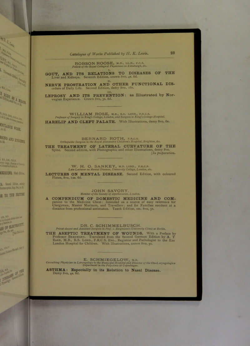 ROBSON ROOSE, m.d., ll.d., f.c.s. Fellow of the Royal College of Physicians in Edinburgh, &c. GOUT, AND ITS RELATIONS TO DISEASES OF THE Liver and Kidneys. Seventh Edition, crown 8vo, 4s. 6d. NERVE PROSTRATION AND OTHER FUNCTIONAL Dis- orders of Daily Life. Second Edition, demy 8vo, 18s. III. LEPROSY AND ITS PREVENTION: as Illustrated by Nor- wegian Experience. Crown Svo, 3s. 6d. WILLIAM ROSE, m.b., b.s. lond., f.r.c.s. Professor of Surgery in King's College, London, and Surgeon to King's College Hospital. HARELIP AND CLEFT PALATE. With Illustrations, demy Svo, 6s, BERNARD ROTH, f.r.c.s. Orthopadic Surgeon to the Royal Alexandra Children's Hospital, Brighton, &c. THE TREATMENT OP LATERAL CURVATURE OP THE Spine. Second edition, with Photographic and other Illustrations, demy 8vo. [In preparation. W. H. O. SAN KEY, m.d. lond., f.r.c.p. Late Lecturer on Mental Diseases, University College, London, etc. LECTURES ON MENTAL DISEASE. Second Edition, with coloured Plates, Svo, 12s. 6d. JOHN SAVORY. Member of the Society of Apothecaries, London. A COMPENDIUM OP DOMESTIC MEDICINE AND COM- panion to the Medicine Chest: Intended as a source of easy reference lor Clergymen, Master Mariners, and Travellers; and for Families resident at a distance from professional assistance. Tenth Edition, sm. Svo, 5s. • DR. C. SCHIMMELBUSCH. Privat-docent and Assistant Surgeon in Prof. v. Bergmann's University Clinic at Berlin. THE ASEPTIC TREATMENT OP WOUNDS. With a Preface by Professor Bergmann. Translated from the Second German Edition by A. T Rake, M.B., B.S. Lond., F.R.C.S. Eng., Registrar and Pathologist to the Eas London Hospital for Children. With Illustrations, crown Svo, 5s. E. SCHMIEGELOW, m.d. Consulting Physician in Laryngology to the Municipal Hospital and Director of the Oto-Laryngologica Department in the Polyclinic at Copenhagen. ASTHMA: Especially in its Relation to Nasal Disease. Demy Svo, 4s. 6d.