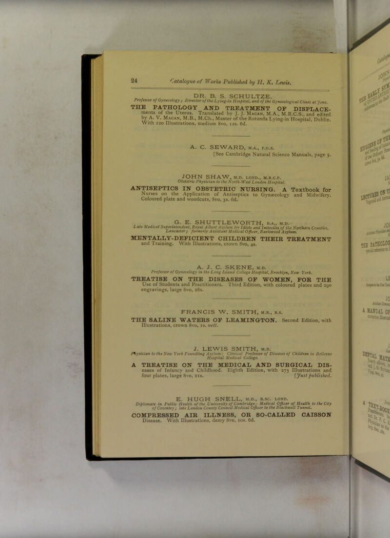 A „ , dr. B. S. SCHULTZE. Proftssor of Gynecology ; Director of the Lying-in Hospital, and of the Gynecological Clinic at Jena. THE PATHOLOGY AND TREATMENT OP DISPLACE- ments of the Uterus. Translated by J. J. Macan, M.A., M.R.C.S., and edited by A. V. Macan, M.B., M.Ch., Master of the Rotunda Lying-in Hospital, Dublin. With 120 Illustrations, medium 8vo, 12s. 6d. SEWARD, M.A., F.o.s. [See Cambridge Natural Science Manuals, page 5. JOHN SHAW, M.D. LOND., M.R.C.P. Obstetric Physician to the Korth-fVesl London Hospital. ANTISEPTICS IN OBSTETRIC NURSING. A Textbook for Nurses on the Application of Antiseptics to Gynsecology and Midwiferj'. Coloured plate and woodcuts, Svo, 3s. 6d. G. E. SHUTTLEWORTH, b.a., m.d. Late Medical Superintendent. Royal Albert Asylum for Idiots and Imbeciles of the Northern Counties. Lancaster ; formerly A ssistant Medical Officer. Earlsvood A sylum. MENTALLY-DEPICIENT CHILDREN THEIR TREATMENT and Training. With Illustrations, crown Svo, 4s. A. J. C. SKENE, M.D. Professor of Gynecology in the Long Island College Hospital. Brooklyn, New York, TREATISE ON THE DISEASES OP WOMEN, POR THE Use of Students and Practitioners. Third Edition, with coloured plates and 290 engravings, large Svo, 28s. FRANCIS W. SMITH, m.b., b.s. THE SALINE WATERS OP LEAMINGTON. Second Edition, with Illustrations, crown Svo, is. nett. J. LEWIS SMITH, M.D. nysician to the Kea York Foundling Asylum; Clinical Professor of Diseases of Children in Bellevue Hospital Medical College. A TREATISE ON THE MEDICAL AND SURGICAL Dis- eases of Infancy and Childhood. Eighth Edition, with 273 Illustrations and four plates, large Svo, 21s. [yust published. E. HUGH SNELL, m.d., b.sc. lond. Diplomate in Public Health of the Vniversity of Cambridge; Medical Officer of Health to the City of Coventry ; late London County Council Medical Officer to the Blackivall Tunnel. COMPRESSED AIR ILLNESS, OR SO-CALLED CAISSON Disease. With Illustrations, demy Svo, los. 6d. . A