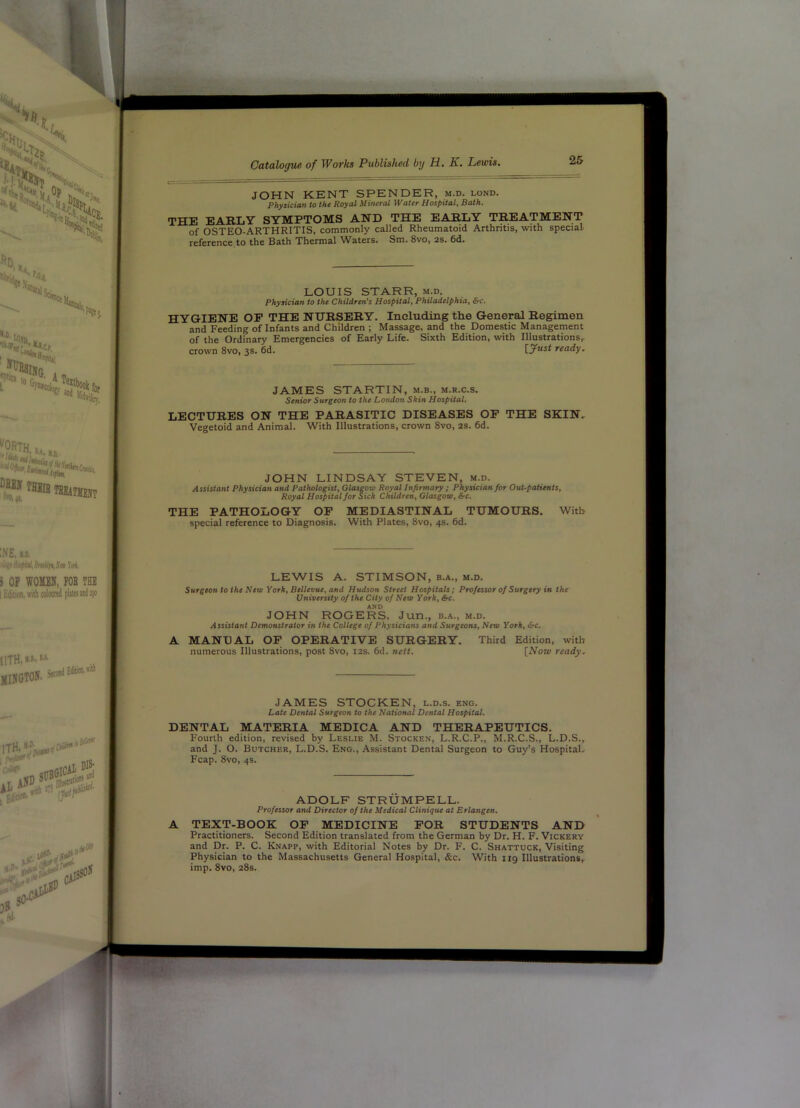 JOHN KENT SPENDER, m.d. lond. Physician to the Royal Mineral Water Hospital, Bath. THE EARLY SYMPTOMS AND THE EARLY TREATMENT of OSTEO-ARTHRITIS, commonly called Rheumatoid Arthritis, with special HYGIENE OP THE NURSERY. Including the General Regimen and Feeding of Infants and Children ; Massage, and the Domestic Management of the Ordinary Emergencies of Early Life. Sixth Edition, with Illustrations, crown 8vo, 3s. 6d. ready. JAMES STARTIN, m.b., m.r.c.s. Senior Surgeon to the London Skin Hospital, LECTURES ON THE PARASITIC DISEASES OP THE SKIN, Vegetoid and Animal. With Illustrations, crown 8vo, 2S. 6d. Assistant Physician and Pathologist, Glasgow Royal Infirmary ; Out-patients, Royal Hospital for Sich Children, Glasgow, &c. THE PATHOLOGY OP MEDIASTINAL TUMOURS. With special reference to Diagnosis. With Plates, 8vo, 4s. 6d. Surgeon to the New York, Bellevue, and Hudson Street Hospitals; Professor of Surgery in the JOHN ROGERS, Jun., b.a., m.d. ytsststuiii Demonstrator in the College of Physicians and Surgeons, New York, &c. A MANDAL OP OPERATIVE SURGERY. Third Edition, with DENTAL MATERIA MEDICA AND THERAPEUTICS. Fourth edition, revised by Leslie M. Stocken, L.R.C.P., M.R.C.S., L.D.S. A TEXT-BOOK OP MEDICINE POR STUDENTS AND Practitioners. Second Edition translated from the German by Dr. H. F. Vickery and Dr. P. C. Knapp, with Editorial Notes by Dr. F. C. Shattuck, Visiting Physician to the Massachusetts General Hospital, &c. With 119 Illustrations, imp. 8vo, 28s. reference to the Bath Thermal Waters. Sm. 8vo, 2s. 6d. LOUIS STARR, m.d. Physician to the Children’s Hospital, Philadelphia, &c. JOHN LINDSAY STEVEN »r, LEWIS A. STIMSON, b.a., m.d. University of the City of New York, &c. AND numerous Illustrations, post 8vo, 12s. 6d. nett. [Now ready. JAMES STOCKEN, l.d.s. eng. Date Dental Surgeon to the National Dental Hospital. and J. O. Butcher, L.D.S. Eng., Assistant Dental Surgeon to Guy’s Hospital, Fcap. 8vo, 4s. ADOLF STRUMPELL. Professor and Director of the Medical Clinique at Erlangen.