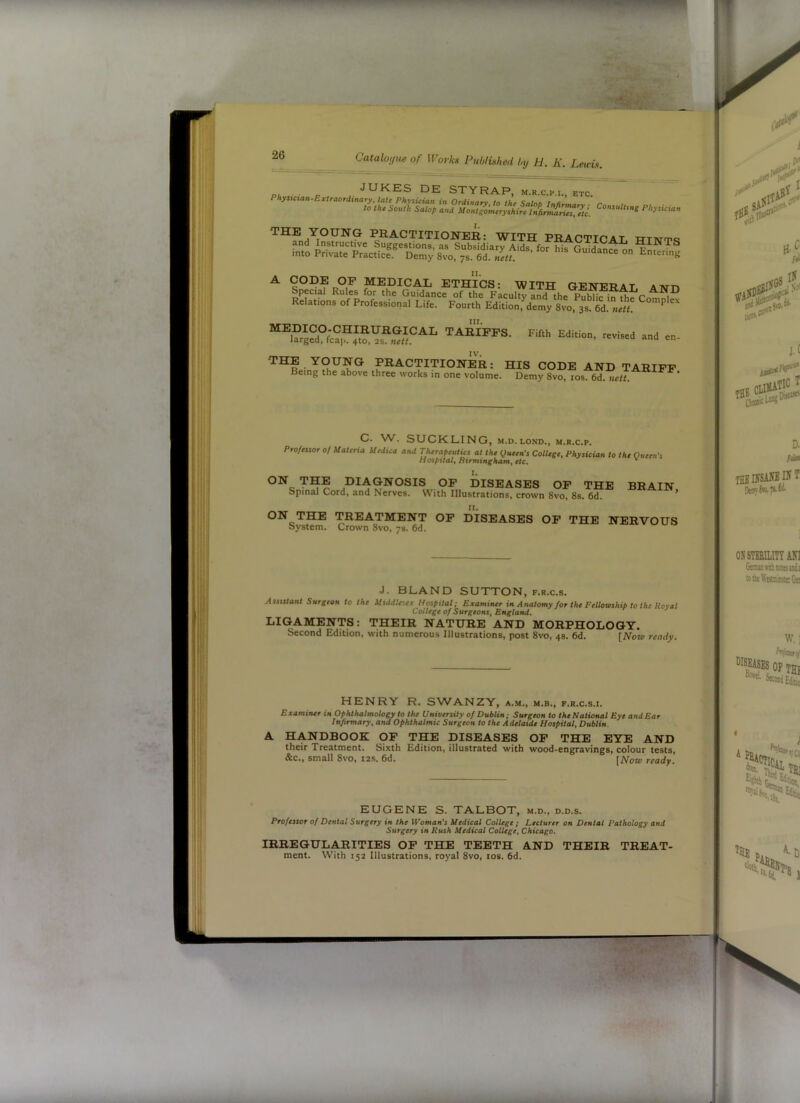 ■■ li 26 Catalo;,ue of Works Published by H. K. Leicis. JUKES DE STYRAP, m.r.c.p.i., etc. THE YOUNG PRACTITIONER: WITH PRACTTCAT TTTArmc Relations of Professional Life. Fourth Edition, demy 8vo, 3s. 6d!Vti! Fifth Edition, revised and en- MEDICO-CHIRURGICAL TARIFFS larged, fcap. 4to, as. nett. IV, THE YOUNG PRACTITIONER: HIS CODE AND TARIFF Being the above three works in one volume. Demy 8vo, los. 6d. nett. « >» i. C. W. SUCKLING, M.D. LOND., m.r.c.p. Proftiior 0/ Materia Medica and Therapeutics at the fjueen’s College, Physician to the Queen's Hospital, Rtrmingham, etc. DIAGNOSIS OF DISEASES OF THE BRAIN Spinal Cord, and Nerves. VV'ith Illustrations, crown 8vo, 8s. 6d. ’ ON THE TREATMENT OF DISEASES OF THE NERVOUS System. Crown 8vo, 78. 6d. J. BLAND SUTTON, f.r.c.s. Assutant Surgeon to the Middlesex Hospital; Examiner in Anatomy for the Fellowship to the Koval College of Surgeons, England. LIGAMENTS: THEIR NATURE AND MORPHOLOGY. Second Edition, with numerous Illustrations, post 8vo, 4s. 6d. [Nok- ready. \ t HENRY R. SVYANZY, a.m., m.b., f.r.c.s.i. Examiner in Ophthalmology to the University of Dublin; Surgeon to the National Eye and Ear Infirmary, and Ophthalmic Surgeon to the Adelaide Hospital, Dublin. A HANDBOOK OP THE DISEASES OP THE EYE AND their Treatment. Sixth Edition, illustrated with wood-engravings, colour tests, &c., small 8vo, I2S. 6d. \Notv ready. EUGENE S. TALBOT, m.d., d.d.s. Professor of Dental Surgery in the IVoman's Medical College ; Lecturer on Dentat Pathology and Surgery in Rush Medical College, Chicago. IRREGULARITIES OP THE TEETH AND THEIR TREAT- ment. With 152 Illustrations, royal 8vo, los. 6d. it i