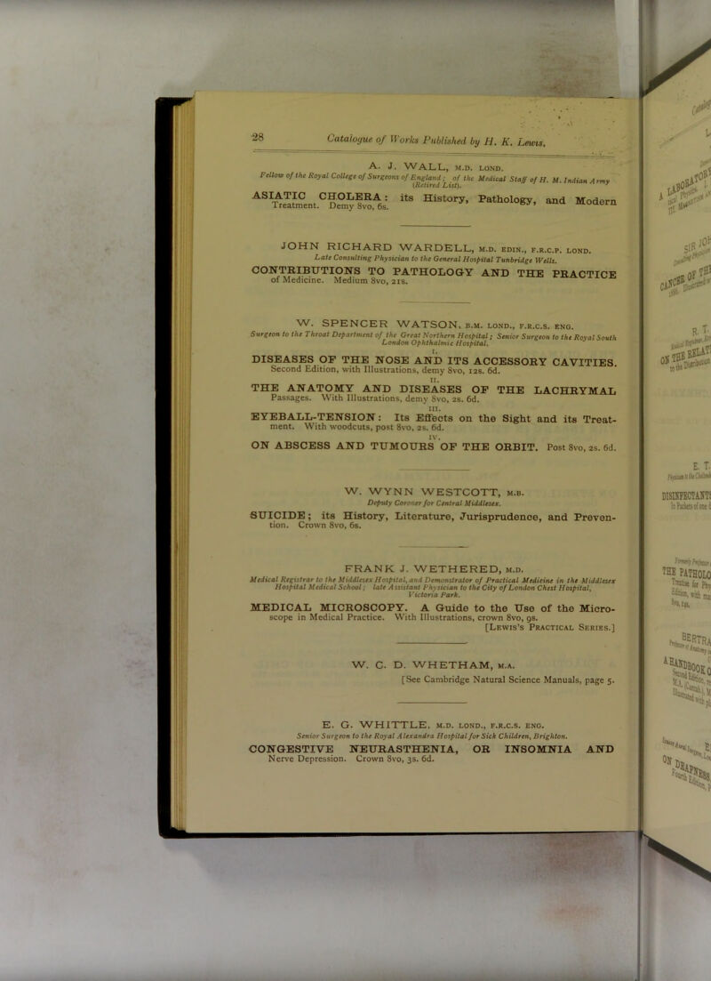 A. J. WALL, M.D. LOND. Fellov, of the Royal College of Surgeons of England; of the Medical Staff of H. M. Indian Army' {Retired List). ' “d Modern JOHN RICHARD WARDELL, m.d. edin., f.r.c.p. lond. Late Consulting Physician to the General Hospital Tunbridge Wells. PATHOLOGY AND THE PRACTICE of Medicine. Medium 8vo, 21s. W. SPENCER WATSON, b.m. lond., f.r.c.s. eng. Surgeon to the Throat Department of the Great Northern Hospital; Senior Surgeon to the Royal South London Ophthalmic Hospital. DISEASES OP THE NOSE AND ITS ACCESSORY CAVITIES. Second Edition, with Illustrations, demy 8vo, 12s. 6d. n. THE ANATOMY AND DISEASES OP THE LACHRYMAL Passages. With Illustrations, demy 8vo, 2s. 6d. III. EYEBALL-TENSION: Its Effects on the Sight and its Treat- ment. With woodcuts, post 8vo, 2s. 6d. IV. ON ABSCESS AND TUMOURS OF THE ORBIT. Post 8vo, 2s. 6d. W. WYNN WESTCOTT, m.b. Deputy Coroner for Central Middlesex. SUICIDE; its History, Literature, Jurisprudence, and Preven- tion. Crown 8vo, 6s. FRANK J. WETHERED, m.d. Medical Registrar to the Middlesex Hospital^ and Demonstrator of Practical ^fediein^ in the Middlesex Hospital Medical School; late A ssistant Phy sician to the City of London Chest Hospital, Victoria Park. MEDICAL MICROSCOPY. A Guide to the Use of the Micro- scope in Medical Practice. With Illustrations, crown 8vo, gs. [Lewis’s Practical Series.] W. C. D. WHETHAM, m.a. [See Cambridge Natural Science Manuals, page 5. E. G. W^HITTLE, m.d. lond., f.r.c.s. eng. Senior Surgeon to the Royal Alexandra Hospital for Sick Children, Brighton. CONGESTIVE NEURASTHENIA, OR INSOMNIA Ner\'e Depression. Crown 8vo, 3s. 6d. AND