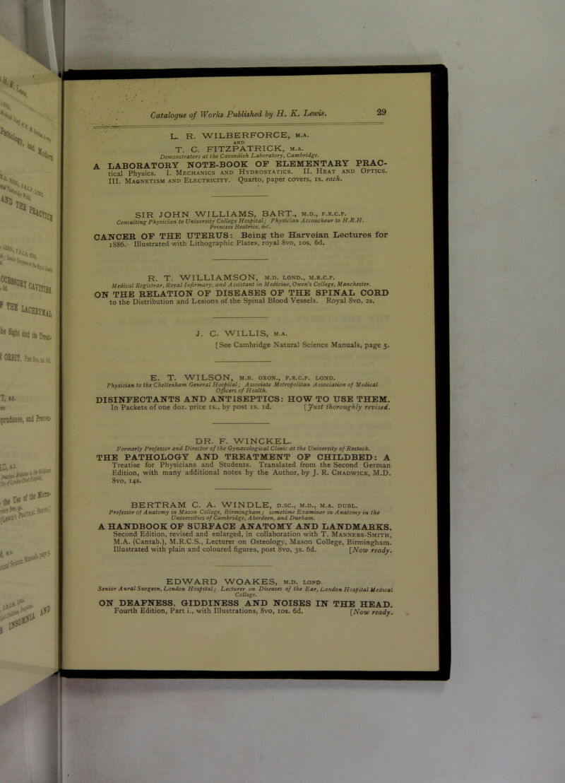 L. R. WILBERFORCE, m.a. AND T. C. FITZPATRICK, m.a. Demonstrators at the Cavendish Laboratory, Cambridge. A LABORATORY NOTE-BOOK OF ELEMENTARY PRAC- tical Physics. I. Mechanics and Hydrostatics. II. Heat and Optics. III. Magnetism and Electricity. Quarto, paper covers, is. each. SIR JOHN WILLIAMS, BART., m.d., f.r.c.p. Consulting Physician to University College Hospital; Physician Accoucheur to H.R.H. Princess Beatrice, Src. CANCER OP THE UTERUS: Being the Harveian Lectures for 1886. Illustrated with Lithographic Plates, royal 8vo, los. 6d. R. T. WILLIAMSON, m.d. lond., m.r.c.p. Medical Registrar, Royal Infirmary, and Assistant in Medicine, Owen's College, Manchester. ON THE RELATION OP DISEASES OP THE SPINAL CORD to the Distribution and Lesions of the Spinal Blood Vessels. Royal 8vo, 2s. J. C. WILLIS, M.A. [See Cambridge Natural Science Manuals, page 5. E. T. WILSON, M.B. oxoN., f.r.c.p. lond. physician to the Cheltenham General Hospital; Associate Metropolitan Association 0/ Medical Officers of Health. DISINFECTANTS AND ANTISEPTICS: HOW TO USE THEM. In Packets of one doz. price is., by post is. id. [yust thoroughly revised. DR. F. WINCKEL. Formerly Professor and Director of the Gynacological Clinic at the University of Rostock. THE PATHOLOGY AND TREATMENT OP CHILDBED: A Treatise for Physicians and Students. Translated from the Second German Edition, with many additional notes by the Author, by J. R. Chadwick, M.D. 8vo, 14s. BERTRAM C. A. W^INDLE, d.sc., m.d., m.a. duel. Professor of Anatomy in Mason College, Birmingham; sometime Examiner in Anatomy in the Universities of Cambridge, Aberdeen, and Durham. A HANDBOOK OP SURFACE ANATOMY AND LANDMARKS. Second Edition, revised and enlarged, in collaboration with T. Manners-Smith, M.A. (Cantab.), M.R.C.S., Lecturer on Osteology, Mason College, Birmingham. Illustrated with plain and coloured figures, post 8vo, 3s. 6d. [Now ready. EDWARD WOAKES, m.d. lond. Senior Aural Surgeon, London Hospital; Lecturer on Diseases of the Ear, London Hospital Medical College. ON DEAFNESS, GIDDINESS AND NOISES IN THE HEAD. Fourth Edition, Part i., with Illustrations, 8vo, los. fid. [Now ready.