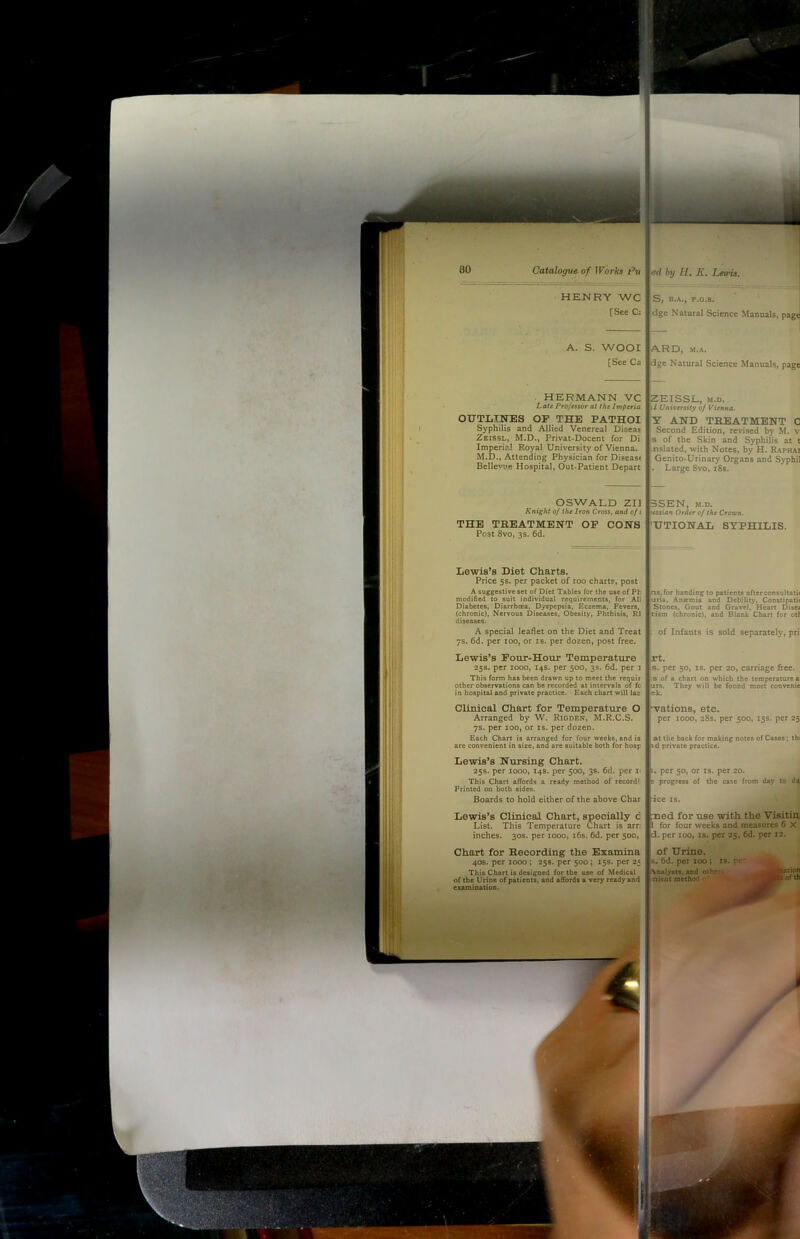 - ’ - HEMRY WC [See C: ed by H, K, Lewis. ^ S, B.A., F.O.S. dge Natural Science Manuals, page A. S. WOOL [See Ca ARD, M.A. dge Natural Science Manuals, page . HERMANN VC Late Projesior at the Imperia OUTLINES OF THE PATHOI Syphilis and Allied Venereal Disea^ Zeissl, M.D., Privat-Docent for Di Imperil! Roy^ University of Vienna, M.D., Attending Physician for Disease Belle^”Je Hospital, Out-Patient Depart ZEISSL, M.D. 1/ University of Vienna. Y AND TREATMENT C Second Edition, revised by M. v s of the Skin and Syphilis at t nslated, with Notes, by H. Rapha; Genito-Urinary Organs and Syphi . Large 8vo, i8s. OSWALD zn Knight of the Iron Cross, and of i THE TREATMENT OP CONS Post 8vo, 3s. 6d. 3SEN, M.D. 'ssrtne Order of the Crown. UTIONAL SYPHILIS. Lewis’s Diet Charts. Price 5s. per packet of 100 charts, post A suggestive set of Diet Tables for the use of Ph modified to suit individual requirements, for All Diabetes, Diarrhcea, Dyspepsia, Eczema, Fevers, (chronic). Nervous Diseases, Obesity, Phthisis, R1 diseases. ns, for handing to patients afterconsultat! uris, Anemia and Debility, Constipati Stones, Gout and Gravel, Heart Dise tism (chronic), and Blank Chart for oti A special leaflet on the Diet and Treat 7s. 6d. per 100, or is. per dozen, post free. of Infants is sold separately, pri Lewis’s Four-Hour Temperature 25s. per 1000, 14s. per 500, 3s. 6d. per 1 This form has been drawn up to meet the requir other observations can be recorded at intervals of fc in hospital and private practice. Each chart will las rt. s. per 50, IS. per 20, carriage free. 18 of a chart on which the temperature a urs. They w'ill be found most convenie ek. Clinical Chart for Temperature O Arranged by W. Ridden, M.R.C.S. 7s. per 100, or is. per dozen. wations, etc. per 1000, 28s. per 500, 15s. per 25 Each Chart is arranged for four weeks, and is are convenient in size, and are suitable both for hosp at the back for making notes of Cases; th id private practice. Lewis’s Nursing Chart. 25s. per 1000, 14s. per 500, 38. 6d. per i> This Chart affords a ready method of record' Printed on both sides. . per 50, or is. per 20. ^ progress of the case from day to Boards to hold either of the above Char ■ice IS. Lewis’s Clinical Chart, specially c List. This Temperature Chart is arr. inches. 30s. per 1000, i6s. 6d. per 500, ned for use with the Visitini i for four weeks and measures 6 X cl. per 100, IS. per 25, 6d. per 12. Chart for Recording the Examina 40s. per 1000; 258. per 500; 15s. per 2« This Chart is designed for the use of Medical of the Urine of patients, and affords a very ready and examination. of Urine. ^ 6d. per xoo; is. pr* Analysts, and others • >