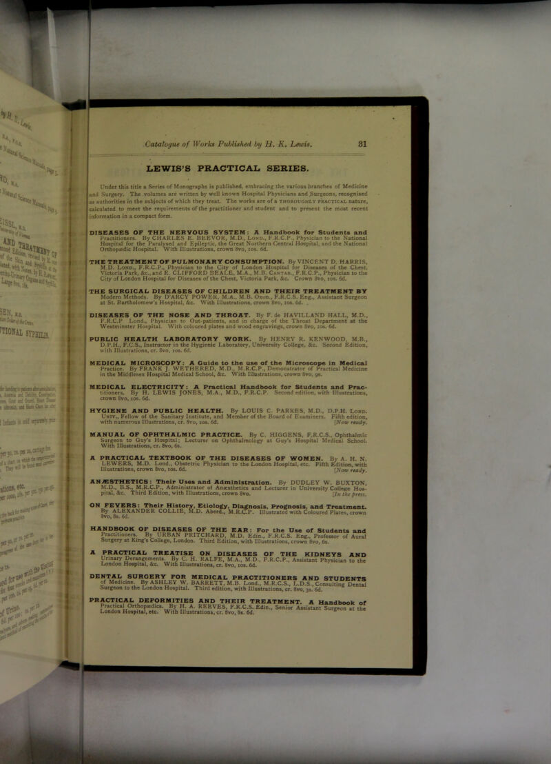 LEWIS’S PRACTICAL SERIES. 1 Under tbit title a Seriet of Monographs it publithed, embracing the variout branches of Medicine r % «nd Surgery. The volumes are written by well known Hospital Physicians and burgeons, recognised as authorities in the subjects of which they treat. The works are of a thoroughly practical nAture, Ks ^ calculated to meet the requirements of the practitioner and student and to present the most recent K ii' information in a compact form. DISEASES OF THE NERVOUS SYSTEM: A Handbook for Students and Practitioners. By CHARLES E. BEEVOR, M.D., Lono., F.K.C.P., Physmtan to the National .4 { Hospital for the Paralysed and Epileptic, the Great Northern Central Hosprtal, and the National 't! Orthopedic Hospital. With Illustrations, crown 8vo, zos. 6d. A| THE TREATMENT OF PULMONARY CONSUMPTION. By VINCENT D. HARRIS, Bn M.D. Lond., F.K.C.P., Physician to the Ci^ of London Hospital for Diseases of the Chest, [H Victoria Park, &c.,and E. CLIFFORD BEALE, M.A., M.B. Caktab., F.R.C.P., Physician to the City of London Hospital for Diseases of the Chest, Victoria Park, See. Crown 8vo, los. 6d. U the surgical diseases of CHILDREN AND THEIR TREATMENT BY [[ Modem Methods. By D’AKCY POWER, M.A., M.B. Oxon., F.R.C.S. Eng., Assistant Surgeon “I at St. Bartholomew's Hospital, &c. With Illustrations, crown 8vo, zos. 6d. I DISEASES OF THE NOSE AND THROAT. By F. de HAVILLAND HALL, M.D., r F.R.C.P Lend., Physician to Out-patients, and in charge of the Throat Department at the Westminster Hospital. With coloured plates and wood engravings, crown 8vo, zos. 6d. i PUBLIC HEALTH LABORATORY WORK. By HENRY R. KENWOOD. M.B., 1 MEDICAL MICROSCOPY: A Guide to the use of the Microscope in Medical ' Practice. By FRANK J. WETHERED, M.D., M.R.C.P., Demonstrator of Practical Medicine in the Middlesex Hospital Medical School, See. With Illustrations, crown 8vo, g%. MEDICAL ELECTRICITY: A Practical Handbook for Students and Prac- titioners. By H. LEWIS JONES, M.A., M.D., F.R.C.P. Second edition, with Illustrations, crown 8vo, xos. 6d. HYGIENE AND PUBLIC HEALTH. By LOUIS C. PARKES, M.D., D.P.H. Lord. Univ., Fellow of the Sanitary Institute, and Member of the Board of Examiners. Fifth edition, with numerous Illustrations, cr. 8vo, xos. 6d. [Sow ready. MANUAL OF OPHTHALMIC PRACTICE. By C. HIGGENS, F.R.C.S., Ophthalmic Surgeon to Guy's Hospital; Lecturer on Ophthalmology at Guy's Hospital Medical School. With Illustrations, cr. 8vo, 6s. A PRACTICAL TEXTBOOK OF THE DISEASES OF WOMEN. By A. H. N. LEWERS, M.D. Lond., Obstetric Physician to the London Hospital, etc. Fifth Edition, with Illustrations, crown 8vo, los. 6d. [Sow ready. ANESTHETICS: Their Uses and Administration. By DUDLEY W. BUXTON. M.D., B.S., M.R.C.P., Administrator ol Anastbetics and Lecturer in University College Hot- ... .mV jf. M 1. ■ . ...... ..... t. ^ ^ A ..... ) D.P.H., F.C.S., Instructor in the Hygienic Laboratory, University College, &c. Second Edition, with Illustrations, cr. 8vo, xos. 6d. pital, &c. Third Edition, with Illustrations, crown 8vo. , and Treatment, oloured Plates, crown [In the press.