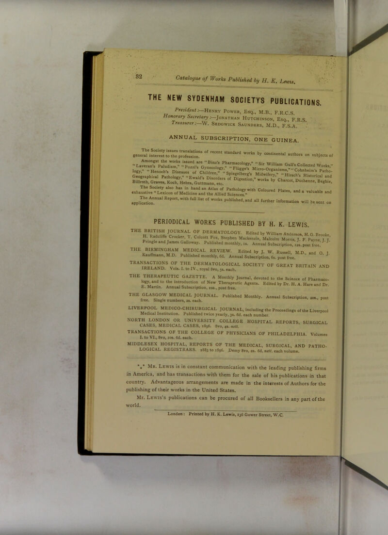 mm .82 Catalogue of Works Published bif H. K. Leuns. THE NEW SYDENHAM SOCIETYS PUBLICATIONS. President Power, Esq., M.B., F.R.C.S. Honorary Secretary :—]oiikrHKU Hutchinson, Esq., F.R.S. Treasurer:—W. Sedgwick Saunders, M.D., F.S.A. - ' annual subscription, one guinea. on subjects or Lar„r;isc’ 'vor^s... logy. ••Henoch's Diseases of Ch“- Geographical Pathology. “Ewald’s Disorders of Digestfon  works Cha!loTn' f** Billroth. Graves, Koch. Hebra, Guttmann etc ^ Begbie. .. ..d applStio^n.“' published, and all further information will be sent on PERIODICAL WORKS PUBLISHED BY H. K. LEWIS. H'^RLd-ffe T, •dermatology. Edited by William Anderson. H. G. Brooke H. Radcliffe Crocker, 1. Colcott Fox. Stephen Mackenzie. Malcolm Morris, J. F. Payne I J Pringle and James Galloway. Published monthly.... Annual Subscription. ,L post free.’ THE BIRMINGHAM MEDICAL REVIEW. Edited by J. W. Russell, M.D., and O. J Kauffmann, M.D. Published monthly, 6d. Annual Subscription, 6s. post free. ^ ^’^^^IRELa'nD^ V T dermatological society of great BRITAIN AND IRELAND. Volt. I. to IV., royal 8vo, 5s. each. THE THERAPEUTIC GAZETTE. A Monthly Journal, devoted to the Science of Pharmaco- and to the introduction of New Therapeutic Agents. Edited by Dr. H. A. Hare and Dr E. Martin. Annual Subscription, los., post free. THE GLASGOW MEDICAL JOURNAL. Published Monthly. Annual Subscription, 20s., post free. Single numbers, 2t. each. LIVERPOOL MEDICO-CHIRURGICAL JOURNAL, including the Proceedings of the Liverpool Medical Institution. Published twice yearly, 3$. 6d. each number. NORTH LONDON OR UNIVERSITY COLLEGE HOSPITAL REPORTS, SURGICAL CASES. MEDICAL CASES. 1896. 8vo, 4.. nr«. TRANSACTIONS OF THE COLLEGE OF PHYSICIANS OF PHILADELPHIA. Volumes I. to VI., 8vo, los. 6d. each. MIDDLESEX HOSPITAL, REPORTS OF THE MEDICAL, SURGICAL, AND PATHO- LOGICAL REGISTRARS. 1883 to 1896. Demy 8vo, 2s. 6d. nett, each volume. •,* Mr. Lewis is in constant communication with the leading publishing firms in America, and has transactions with them for the sale of his publications in that country. Advantageous arrangements are made in the interests of Authors for the publishing of their works in the United States. Mr. Lewis s publications can be procured of all Booksellers in any part of the world. London: Printed by H. K. Lewis, 136 Gower Street, W.C. cf, 1