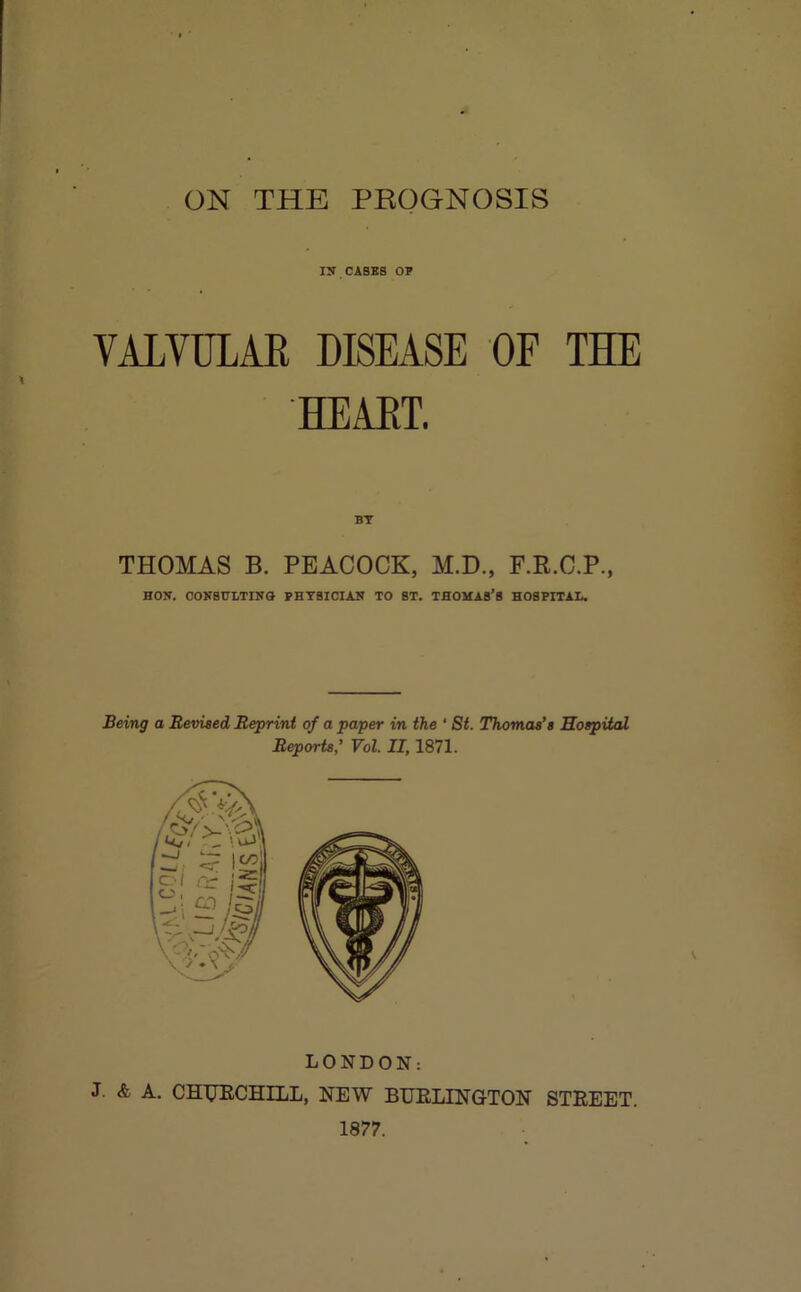 ON THE PROGNOSIS in CASES OE VALVULAR DISEASE OF THE HEART. BY THOMAS B. PEACOCK, M.D., F.R.C.P., HON. CONSHLTINa PHYSICIAN TO ST. THOMAS’S HOSPITAL, Being a Revised Reprint of a paper in the ‘ 8t. Thomas’s Hospital ReporU: Vol. II, 1871. LONDON: J. & A. CHTJECHILL, NEW BUELINGTON STREET. 1877.