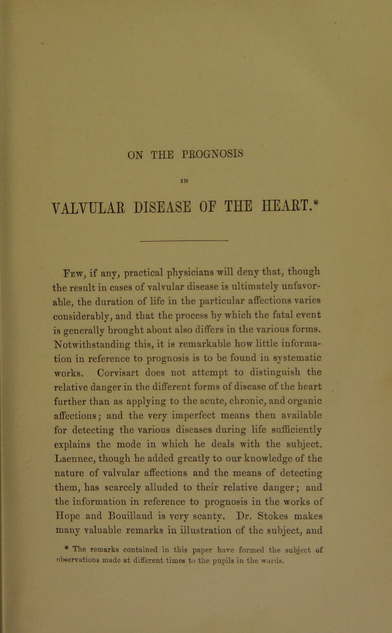 IN VALVULAR DISEASE OF THE HEART.* Few, if any, practical physicians will deny that, though the result in cases of valvular disease is ultimately unfavor- able, the duration of life in the particular affections varies considerably, and that the process by which the fatal event is generally brought about also differs in the various forms. Notwithstanding this, it is remarkable how little informa- tion in reference to prognosis is to be found in systematic works. Corvisart does not attempt to distinguish the relative danger in the different forms of disease of the heart further than as applying to the acute, chronic, and organic affections; and the very imperfect means then available for detecting the various diseases during life sufficiently explains the mode in which he deals with the subject. Laennec, though he added greatly to our knowledge of the nature of valvular affections and the means of detecting them, has scarcely alluded to their relative danger; and the information in reference to prognosis in the works of Hope and Bouillaud is very scanty. Dr. Stokes makes many valuable remarks in illustration of the subject, and * The remarks contained in this paper have formed the subject of observations made at different times to the pupils in the wards.