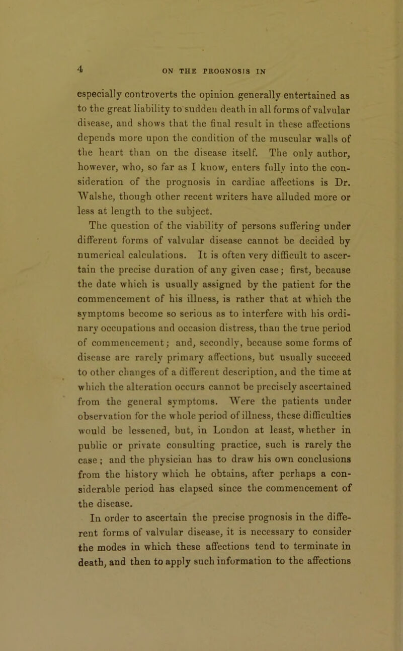 especially controverts the opinion generally entertained as to the great liability to sudden death in all forms of valvular disease, and shows that the final result in these afi’ections depends more upon the condition of the muscular walls of the heart than on the disease itself. The only author, however, who, so far as I know, enters fully into the con- sideration of the prognosis in cardiac affections is Dr. Walshe, though other recent writers have alluded more or less at length to the subject. The question of the viability of persons suflFering under different forms of valvular disease cannot be decided by numerical calculations. It is often very difllcult to ascer- tain the precise duration of any given case; first, because the date which is usually assigned by the patient for the commencement of his illness, is rather that at which the symptoms become so serious as to interfere with his ordi- nary occupations and occasion distress, than the true period of commencement; and, secondly, because some forms of disease are rarely primary affections, but usually succeed to other changes of a different description, and the time at which the alteration occurs cannot be precisely ascertained from the general symptoms. Were the patients under observation for the whole period of illness, these difficulties would be lessened, but, in London at least, whether in public or private consulting practice, such is rarely the case; and the physician has to draw his own conclusions from the history which he obtains, after perhaps a con- siderable period has elapsed since the commencement of the disease. In order to ascertain the precise prognosis in the diffe- rent forms of valvular disease, it is necessary to consider the modes in which these affections tend to terminate in death, and then to apply such information to the affections
