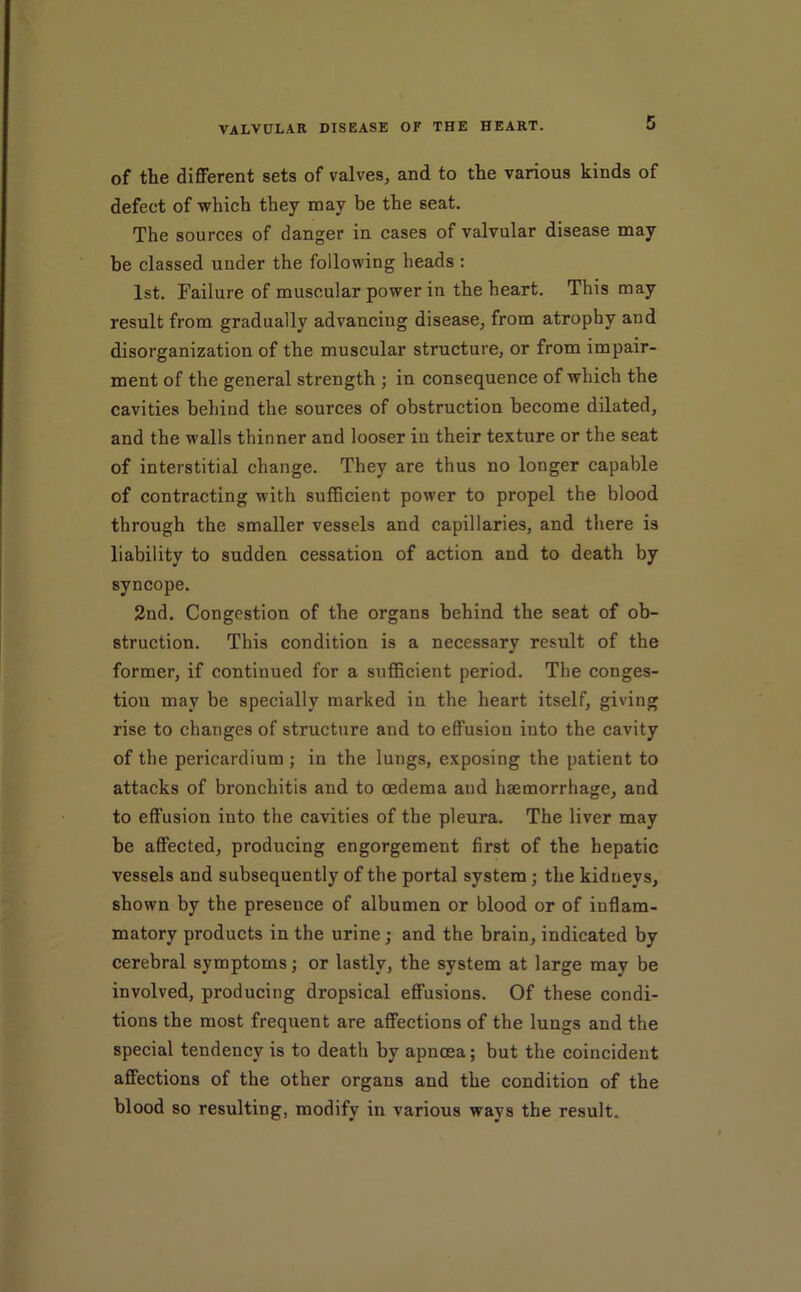of the different sets of valves, and to the various kinds of defect of which they may be the seat. The sources of danger in cases of valvular disease may be classed under the following heads : 1st. Failure of muscular power in the heart. This may result from gradually advancing disease, from atrophy and disorganization of the muscular structure, or from impair- ment of the general strength ; in consequence of which the cavities behind the sources of obstruction become dilated, and the walls thinner and looser in their texture or the seat of interstitial change. They are thus no longer capable of contracting with sufficient power to propel the blood through the smaller vessels and capillaries, and there is liability to sudden cessation of action and to death by syncope. 2nd. Congestion of the organs behind the seat of ob- struction. This condition is a necessary result of the former, if continued for a sufficient period. The conges- tion may be specially marked in the heart itself, giving rise to changes of structure and to effusion into the cavity of the pericardium ; in the lungs, exposing the patient to attacks of bronchitis and to oedema and haemorrhage, and to effusion into the cavities of the pleura. The liver may be affected, producing engorgement first of the hepatic vessels and subsequently of the portal system; the kidneys, shown by the presence of albumen or blood or of inflam- matory products in the urine; and the brain, indicated by cerebral symptoms; or lastly, the system at large may be involved, producing dropsical effusions. Of these condi- tions the most frequent are affections of the lungs and the special tendency is to death by apnoea; but the coincident affections of the other organs and the condition of the blood so resulting, modify in various ways the result.