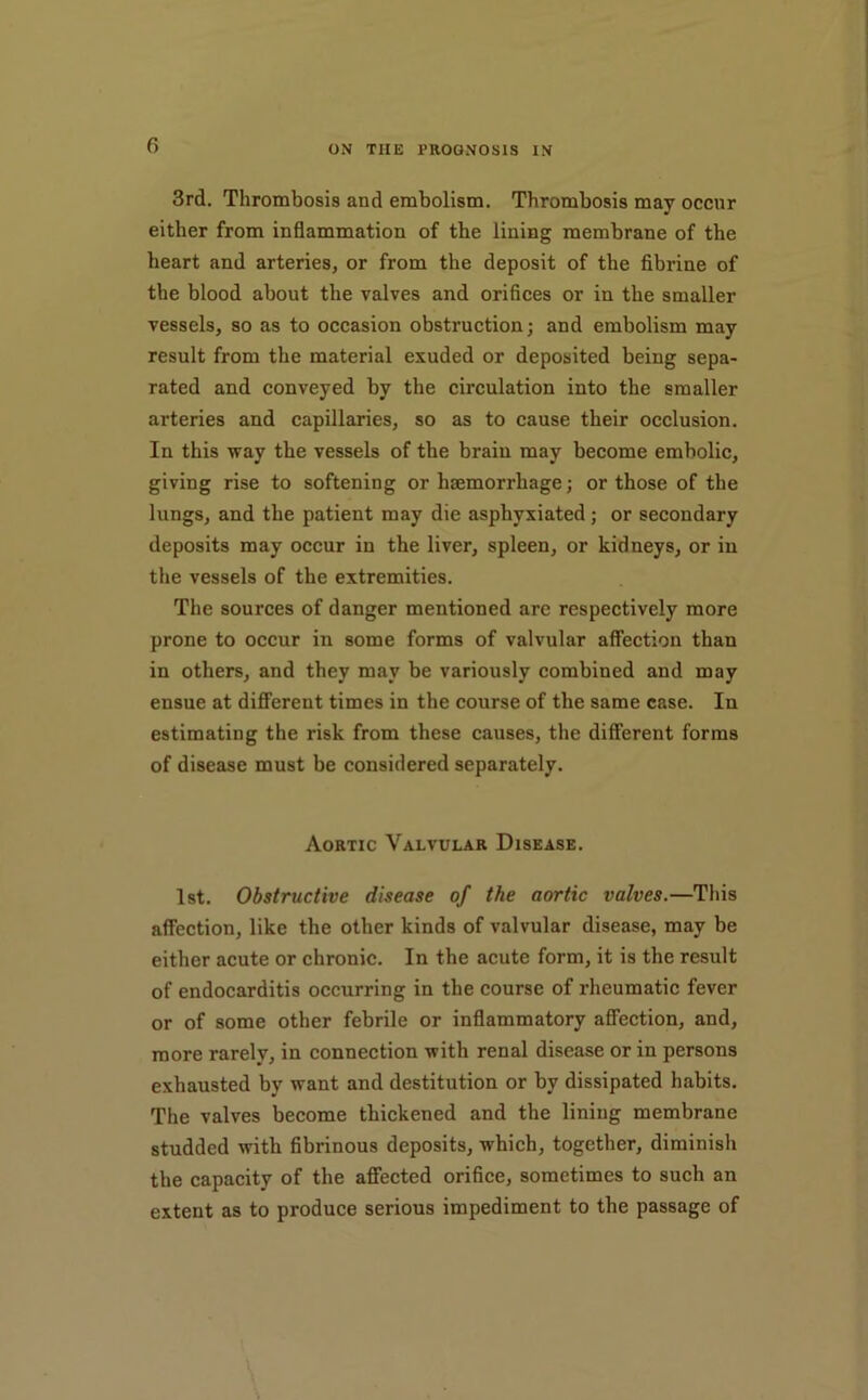 3rd. Thrombosis and embolism. Thrombosis may occur either from inflammation of the lining membrane of the heart and arteries, or from the deposit of the fibrine of the blood about the valves and orifices or in the smaller vessels, so as to occasion obstruction; and embolism may result from the material exuded or deposited being sepa- rated and conveyed by the circulation into the smaller arteries and capillaries, so as to cause their occlusion. In this way the vessels of the brain may become embolic, giving rise to softening or haemorrhage; or those of the lungs, and the patient may die asphyxiated; or secondary deposits may occur in the liver, spleen, or kidneys, or in the vessels of the extremities. The sources of danger mentioned are respectively more prone to occur in some forms of valvular affection than in others, and they may be variously combined and may ensue at different times in the course of the same case. In estimating the risk from these causes, the different forms of disease must be considered separately. Aortic Valvular Disease. 1st. Obstructive disease of the aortic valves.—This affection, like the other kinds of valvular disease, may be either acute or chronic. In the acute form, it is the result of endocarditis occurring in the course of rheumatic fever or of some other febrile or inflammatory affection, and, more rarely, in connection with renal disease or in persons exhausted by want and destitution or by dissipated habits. The valves become thickened and the lining membrane studded with fibrinous deposits, which, together, diminish the capacity of the affected orifice, sometimes to such an extent as to produce serious impediment to the passage of