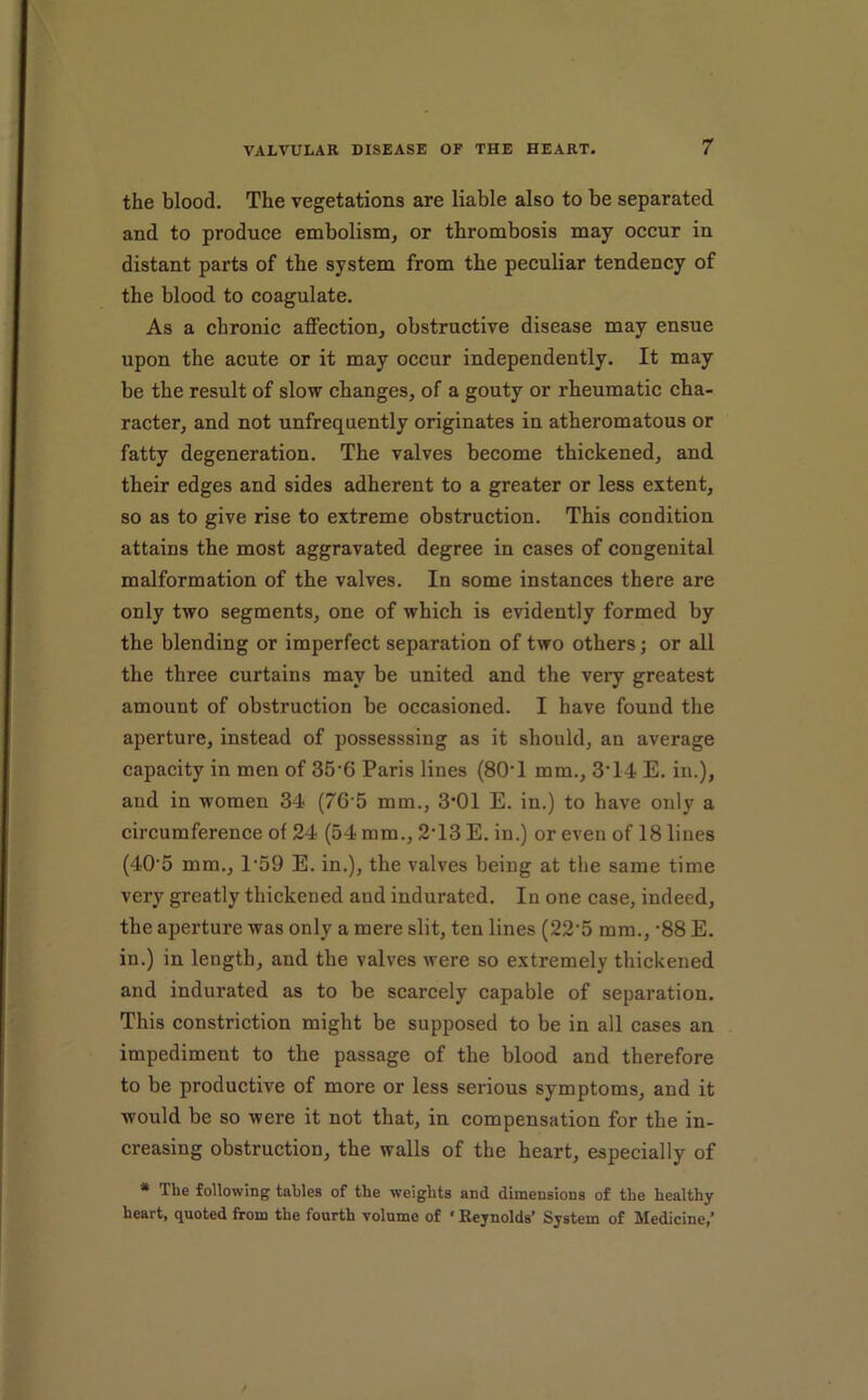 the blood. The vegetations are liable also to be separated and to produce embolism, or thrombosis may occur in distant parts of the system from the peculiar tendency of the blood to coagulate. As a chronic affection, obstructive disease may ensue upon the acute or it may occur independently. It may be the result of slow changes, of a gouty or rheumatic cha- racter, and not unfrequently originates in atheromatous or fatty degeneration. The valves become thickened, and their edges and sides adherent to a greater or less extent, so as to give rise to extreme obstruction. This condition attains the most aggravated degree in cases of congenital malformation of the valves. In some instances there are only two segments, one of which is evidently formed by the blending or imperfect separation of two others; or all the three curtains may be united and the very greatest amount of obstruction be occasioned. I have found the aperture, instead of possesssing as it should, an average capacity in men of 35’6 Paris lines (80‘1 mm., 3’14 E. in.), and in women 34 (76-5 mm., 3*01 E. in.) to have only a circumference of 24 (54 mm., 2‘13 E. in.) or even of 18 lines (40'5 mm., 1‘59 E. in.), the valves being at the same time very greatly thickened and indurated. In one case, indeed, the aperture was only a mere slit, ten lines (22’5 mm., ’88 E. in.) in length, and the valves were so extremely thickened and indurated as to be scarcely capable of separation. This constriction might be supposed to be in all cases an impediment to the passage of the blood and therefore to be productive of more or less serious symptoms, and it would be so were it not that, in compensation for the in- creasing obstruction, the walls of the heart, especially of * The following tables of the weights and dimensions of the healthy heart, quoted from the fourth volume of ' Reynolds* System of Medicine,*
