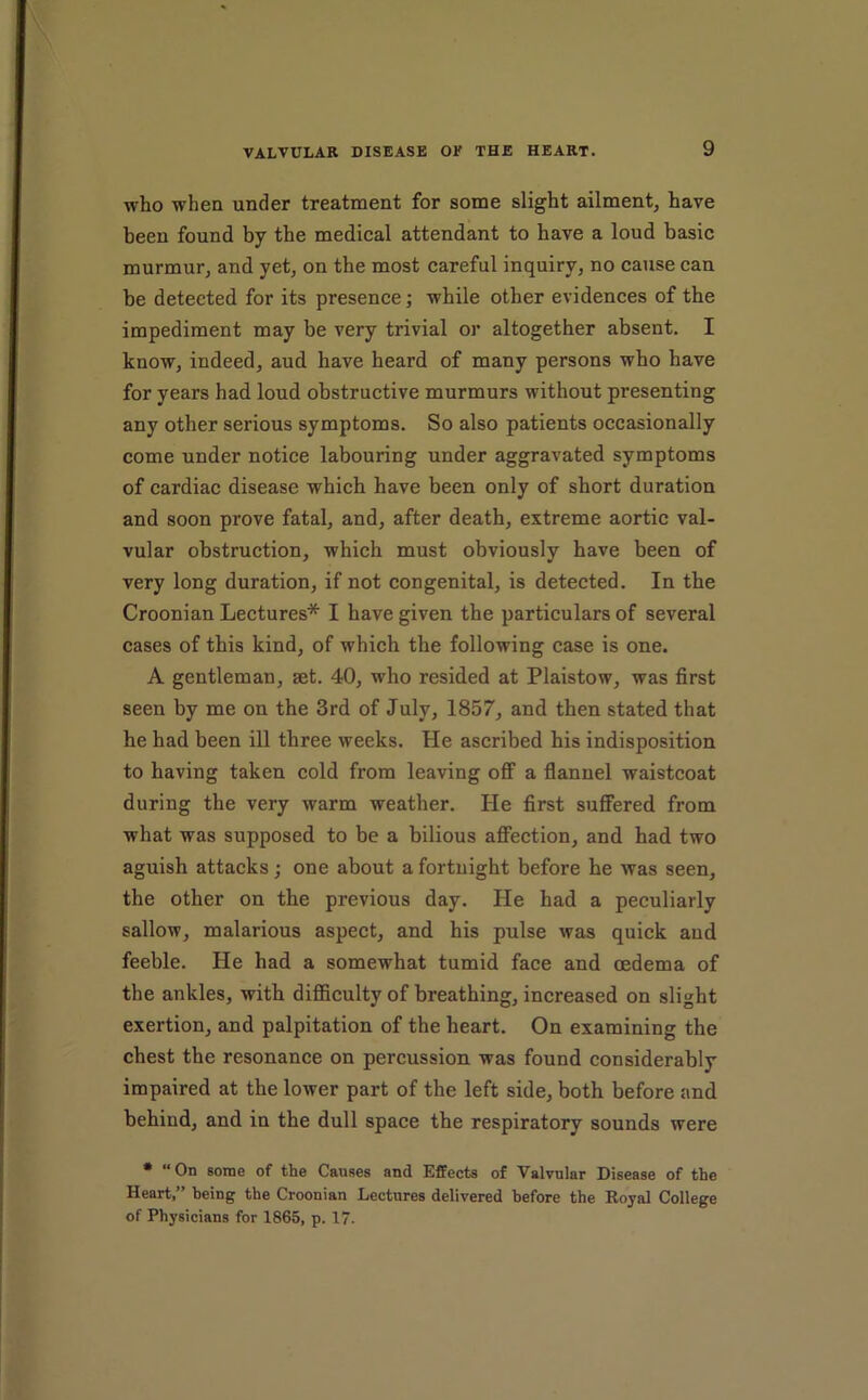 who when under treatment for some slight ailment, have been found by the medical attendant to have a loud basic murmur, and yet, on the most careful inquiry, no cause can be detected for its presence; while other evidences of the impediment may be very trivial or altogether absent. I know, indeed, aud have heard of many persons who have for years had loud obstructive murmurs without presenting any other serious symptoms. So also patients occasionally come under notice labouring under aggravated symptoms of cardiac disease which have been only of short duration and soon prove fatal, and, after death, extreme aortic val- vular obstruction, which must obviously have been of very long duration, if not congenital, is detected. In the Croonian Lectures* I have given the particulars of several cases of this kind, of which the following case is one. A gentleman, aet. 40, who resided at Plaistow, was first seen by me on the 3rd of July, 1857, and then stated that he had been ill three weeks. He ascribed his indisposition to having taken cold from leaving off a flannel waistcoat during the very warm weather. He first suffered from what was supposed to be a bilious afiection, and had two aguish attacks; one about a fortnight before he was seen, the other on the previous day. He had a peculiarly sallow, malarious aspect, and his pulse was quick aud feeble. He had a somewhat tumid face and oedema of the ankles, with difficulty of breathing, increased on slight exertion, and palpitation of the heart. On examining the chest the resonance on percussion was found considerably impaired at the lower part of the left side, both before and behind, and in the dull space the respiratory sounds were * “On some of the Causes and Effects of Valvular Disease of the Heart,” being the Croonian Lectures delivered before the Royal College of Physicians for 1865, p. 17.