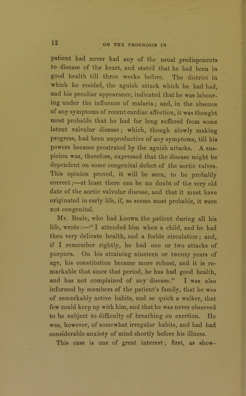 ON THE PROGNOSIS IN patient had never had any of the usual predisponents to disease of the heart, and stated that he had been in good health till three weeks before. The district in which he resided, the aguish attack which he had had, and his peculiar appearance, indicated that he was labour- ing under the influence of malaria; and, in the absence of any symptoms of recent cardiac affection, it was thought most probable that he had for long sufliered from some latent valvular disease; which, though slowly making progress, had been unproductive of any symptoms, till his powers became prostrated by the aguish attacks. A sus- picion was, therefore, expressed that the disease might be dependent on some congenital defect of the aortic valves. This opinion proved, it will be seen, to be probably correct;—at least there can be no doubt of the very old date of the aortic valvular disease, and that it must have originated in early life, if, as seems most probable, it were not congenital. Mr. Beale, who had known the patient during all his life, wrote:—“ I attended him when a child, and he had then very delicate health, and a feeble circulation; and, if I remember rightly, he had one or two attacks of purpura. On his attaining nineteen or twenty years of age, his constitution became more robust, and it is re- markable that since that period, he has had good health, and has not complained of any disease.’^ I was also informed by members of the patient’s family, that he was of remarkably active habits, and so quick a walker, that few could keep up with him, and that he was never observed to be subject to difficulty of breathing on exertion. He was, however, of somewhat irregular habits, and had had considerable anxiety of mind shortly before his illness. This case is one of great interest; first, as show-