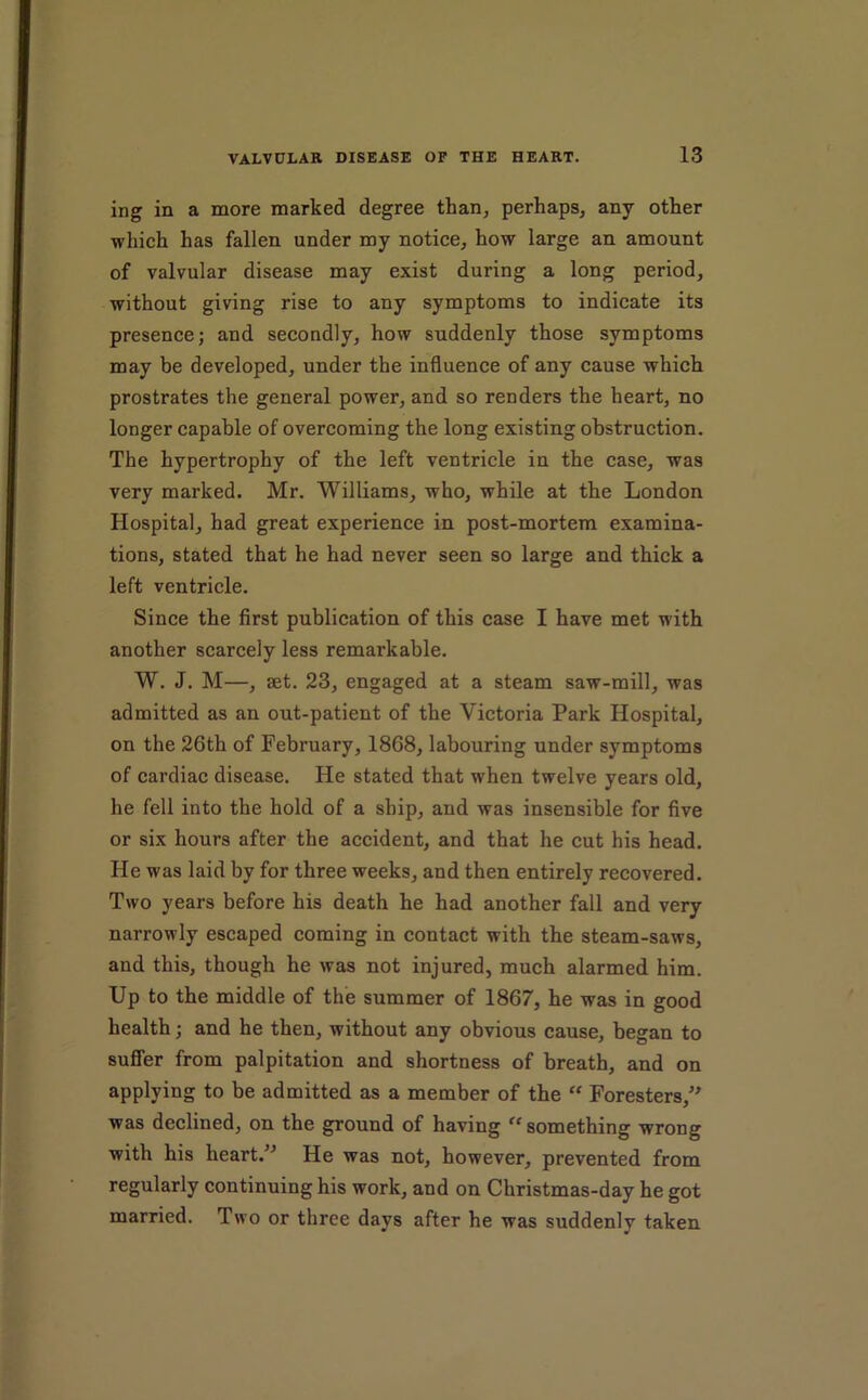 ing in a more marked degree than, perhaps, any other which has fallen under my notice, how large an amount of valvular disease may exist during a long period, without giving rise to any symptoms to indicate its presence; and secondly, how suddenly those symptoms may be developed, under the influence of any cause which prostrates the general power, and so renders the heart, no longer capable of overcoming the long existing obstruction. The hypertrophy of the left ventricle in the case, was very marked. Mr. Williams, who, while at the London Hospital, had great experience in post-mortem examina- tions, stated that he had never seen so large and thick a left ventricle. Since the first publication of this case I have met with another scarcely less remarkable. W. J. M—, set. 23, engaged at a steam saw-mill, was admitted as an out-patient of the Victoria Park Hospital, on the 26th of February, 1868, labouring under symptoms of cardiac disease. He stated that when twelve years old, he fell into the hold of a ship, and was insensible for five or six hours after the accident, and that he cut his head. He was laid by for three weeks, and then entirely recovered. Two years before his death he had another fall and very narrowly escaped coming in contact with the steam-saws, and this, though he was not injured, much alarmed him. Up to the middle of the summer of 1867, he was in good health; and he then, without any obvious cause, began to sufler from palpitation and shortness of breath, and on applying to be admitted as a member of the “ Foresters,'^ was declined, on the ground of having “something wrong with his heart.^^ He was not, however, prevented from regularly continuing his work, and on Christmas-day he got married. Two or three days after he was suddenly taken