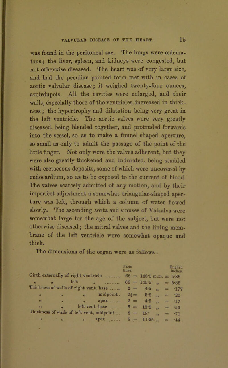 was found in the peritoneal sac. The lungs were cedema- tous; the liver, spleen, and kidneys were congested, but not otherwise diseased. The heart was of very large size, and had the peculiar pointed form met with in cases of aortic valvular disease; it weighed twenty-four ounces, avoirdupois. All the cavities were enlarged, and their walls, especially those of the ventricles, increased in thick- ness ; the hypertrophy and dilatation being very great in the left ventricle. The aortic valves were very greatly diseased, being blended together, and protruded forwards into the vessel, so as to make a funnel-shaped aperture, so small as only to admit the passage of the point of the little finger. Not only were the valves adherent, but they were also greatly thickened and indurated, being studded with cretaceous deposits, some of which were uncovered by endocardium, so as to be exposed to the current of blood. The valves scarcely admitted of any motion, and by their imperfect adjustment a somewhat triangular-shaped aper- ture was left, through which a column of water flowed slowly. The ascending aorta and sinuses of Valsalva were somewhat large for the age of the subject, but were not otherwise diseased; the mitral valves and the lining mem- brane of the left ventricle were somewhat opaque and thick. The dimensions of the organ were as follows : Girth externally of right ventricle » yt left yf Thickness of walls of right vent, base » )i „ midpoint. M ff spcx 11 „ left vent, base Thickness of walls of left vent, midpoint... 11 ■> ,1 apex Paris English lines. inches. 66 = 148’5 m.m. or 6’86 66 = 145-5 1. = 5-86 2 = 4-5 1. = -177 2i = 5-6 .1 = -22 2 = 4-5 11 6 = 13-5 1, = -53 8 = 18- „ = -71 5 = 11-25 1. = -44