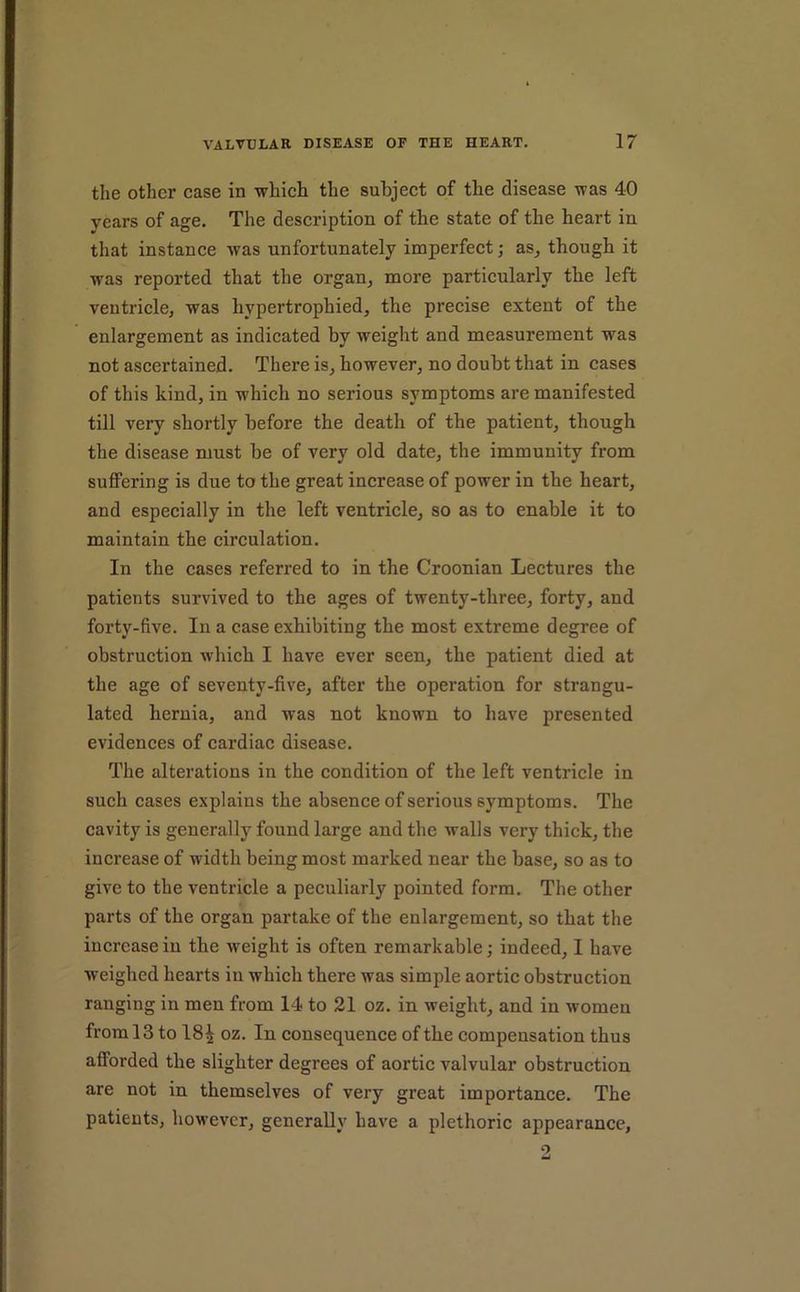 the other case in which the subject of the disease was 40 years of age. The description of the state of the heart in that instance was unfortunately imperfect; as^ though it was reported that the organ^ more particularly the left ventricle, was hypertrophied, the precise extent of the enlargement as indicated by weight and measurement was not ascertained. There is, however, no doubt that in cases of this kind, in w'hich no serious symptoms are manifested till very shortly before the death of the patient, though the disease must be of very old date, the immunity from suffering is due to the great increase of power in the heart, and especially in the left ventricle, so as to enable it to maintain the circulation. In the cases referred to in the Croonian Lectures the patients survived to the ages of twenty-three, forty, and forty-five. In a case exhibiting the most extreme degree of obstruction which I have ever seen, the patient died at the age of seventy-five, after the operation for strangu- lated hernia, and was not known to have presented evidences of cardiac disease. The alterations in the condition of the left ventricle in such cases explains the absence of serious symptoms. The cavity is generally found large and the walls very thick, the increase of width being most marked near the base, so as to give to the ventricle a peculiarly pointed form. The other parts of the organ partake of the enlargement, so that the increase in the weight is often remarkable; indeed, I have weighed hearts in which there was simple aortic obstruction ranging in men from 14 to 21 oz. in weight, and in women from 13 to 18^ oz. In consequence of the compensation thus afforded the slighter degrees of aortic valvular obstruction are not in themselves of very great importance. The patients, however, generally have a plethoric appearance. 5