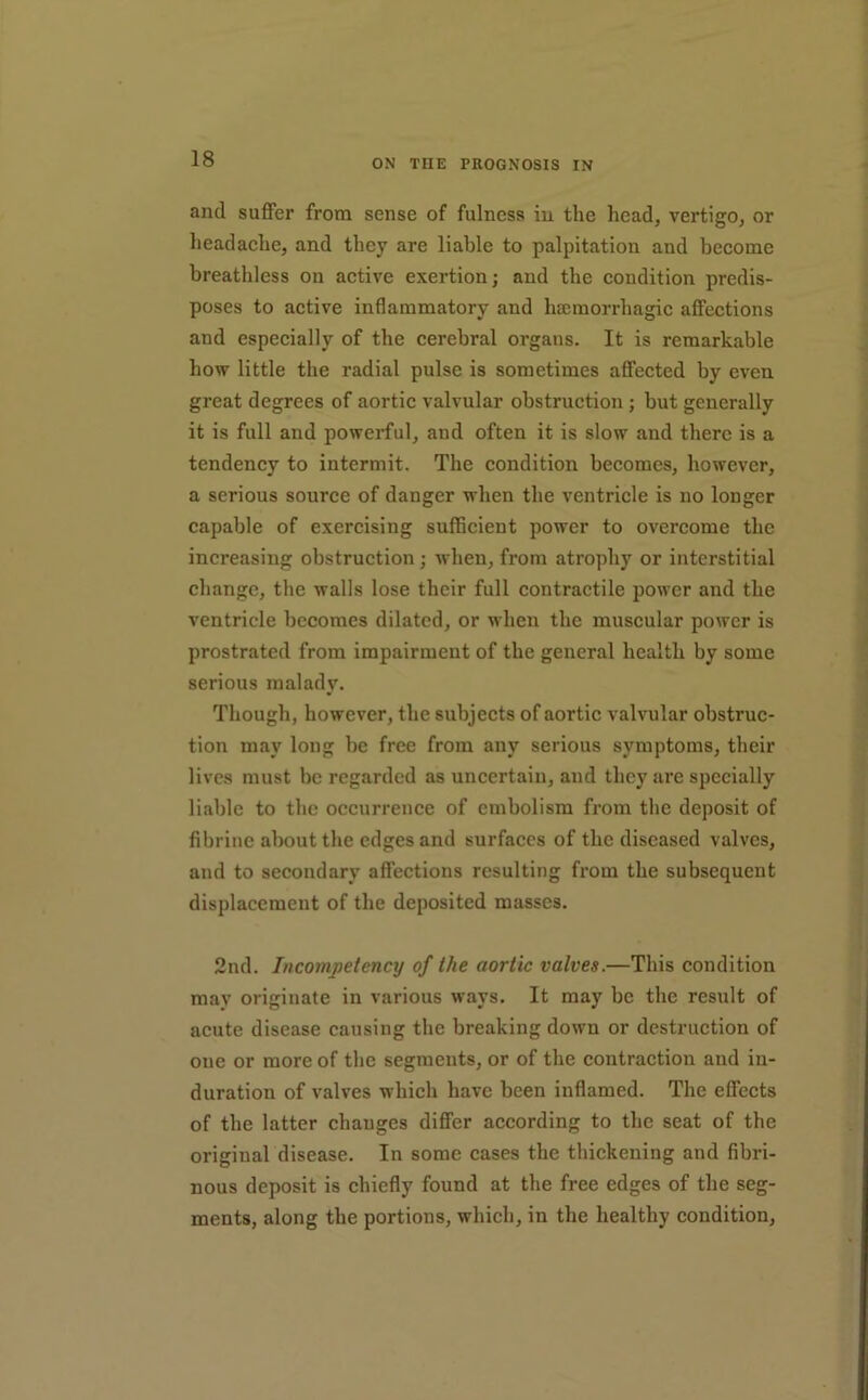 and suffer from sense of fulness in the head, vertigo, or headache, and they are liable to palpitation and become breathless on active exertion; and the condition predis- poses to active inflammatory and hscmorrhagic aflfections and especially of the cerebral organs. It is remarkable how little the radial pulse is sometimes aflfected by even great degrees of aortic valvular obstruction ; but generally it is full and powerful, and often it is slow and there is a tendency to intermit. The condition becomes, however, a serious source of danger when the ventricle is no longer capable of exercising sufficient power to overcome the increasing obstruction; when, from atrophy or interstitial change, the walls lose their full contractile power and the ventricle becomes dilated, or when the muscular power is prostrated from impairment of the general health by some serious malady. Though, however, the subjects of aortic valvular obstruc- tion may long be free from any serious symptoms, their lives must be regarded as uncertain, and they are specially liable to the occurrence of embolism from the deposit of libriue about the edges and surfaces of the diseased valves, and to secondary affections resulting from the subsequent displacement of the deposited masses. 2nd. Incompetency of the aortic valves.—This condition may originate in various ways. It may be the result of acute disease causing the breaking down or destruction of one or more of the segments, or of the contraction and in- duration of valves which have been inflamed. The effects of the latter changes differ according to the seat of the original disease. In some cases the thickening and fibri- nous deposit is chiefly found at the free edges of the seg- ments, along the portions, which, in the healthy condition.