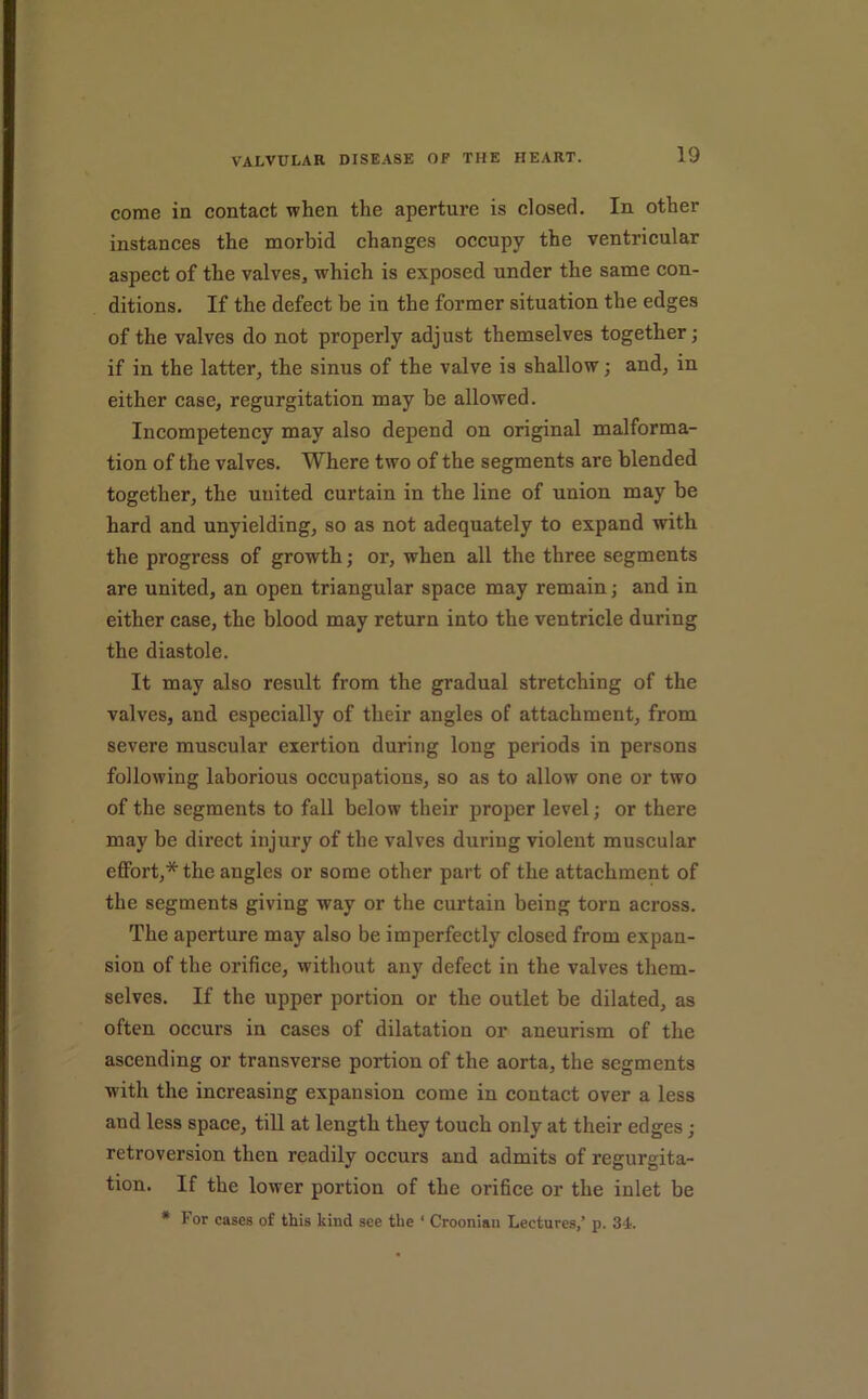 come in contact when the aperture is closed. In other instances the morbid changes occupy the ventricular aspect of the valves, which is exposed under the same con- ditions. If the defect be in the former situation the edges of the valves do not properly adjust themselves together; if in the latter, the sinus of the valve is shallow; and, in either case, regurgitation may be allowed. Incompetency may also depend on original malforma- tion of the valves. Where two of the segments are blended together, the united curtain in the line of union may be hard and unyielding, so as not adequately to expand with the progress of growth; or, when all the three segments are united, an open triangular space may remain; and in either case, the blood may return into the ventricle during the diastole. It may also result from the gradual stretching of the valves, and especially of their angles of attachment, from severe muscular exertion during long periods in persons following laborious occupations, so as to allow one or two of the segments to fall below their proper level; or there may be direct injury of the valves during violent muscular effort,* the angles or some other part of the attachment of the segments giving way or the curtain being torn across. The aperture may also be imperfectly closed from expan- sion of the orifice, without any defect in the valves them- selves. If the upper portion or the outlet be dilated, as often occurs in cases of dilatation or aneurism of the ascending or transverse portion of the aorta, the segments with the increasing expansion come in contact over a less and less space, till at length they touch only at their edges; retroversion then readily occurs and admits of regurgita- tion. If the lower portion of the orifice or the inlet be • For cases of this kind see the ‘ Croonian Lectures,’ p. 3-i.