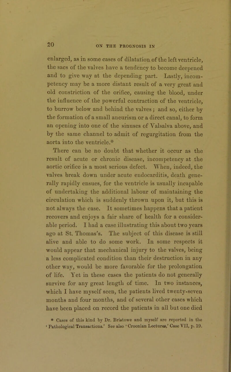 enlarged, as in some cases of dilatation of the left ventricle, the sacs of the valves have a tendency to become deepened and to give way at the depending part. Lastly, incom- petency may be a more distant result of a very great and old constriction of the orifice, causing the blood, under the influence of the powerful contraction of the ventricle, to burrow below and behind the valves; and so, either by the formation of a small aneurism or a direct canal, to form an opening into one of the sinuses of Valsalva above, and by the same channel to admit of regurgitation from the aorta into the ventricle.* There can be no doubt that whether it occur as the result of acute or chronie disease, incompetency at the aortic orifice is a most serious defect. When, indeed, the valves break down under acute endocarditis, death gene- rally rapidly ensues, for the ventricle is usually incapable of undertaking the additional labour of maintaining the circulation which is suddenly thrown upon it, but this is not always the case. It sometimes happens that a patient recovers and enjoys a fair share of health for a consider- able period. 1 had a case illustrating this about two years ago at St. Thomas’s. The subject of this disease is still alive and able to do some work. In some respects it would appear that mechanical injury to the valves, being a less complicated condition than their destruction in any other way, would be more favorable for the prolongation of life. Yet in these cases the patients do not generally survive for any great length of time. In two instances, which I have myself seen, the patients lived twenty-seven months and four months, and of several other cases which have been placed on record the patients in all but one died * Cases of this kind by Dr. Bristowe and myself are reported in the ‘ Pathological Transactions.’ See also ' Croonian Lectures,’ Case VII, p. 19.